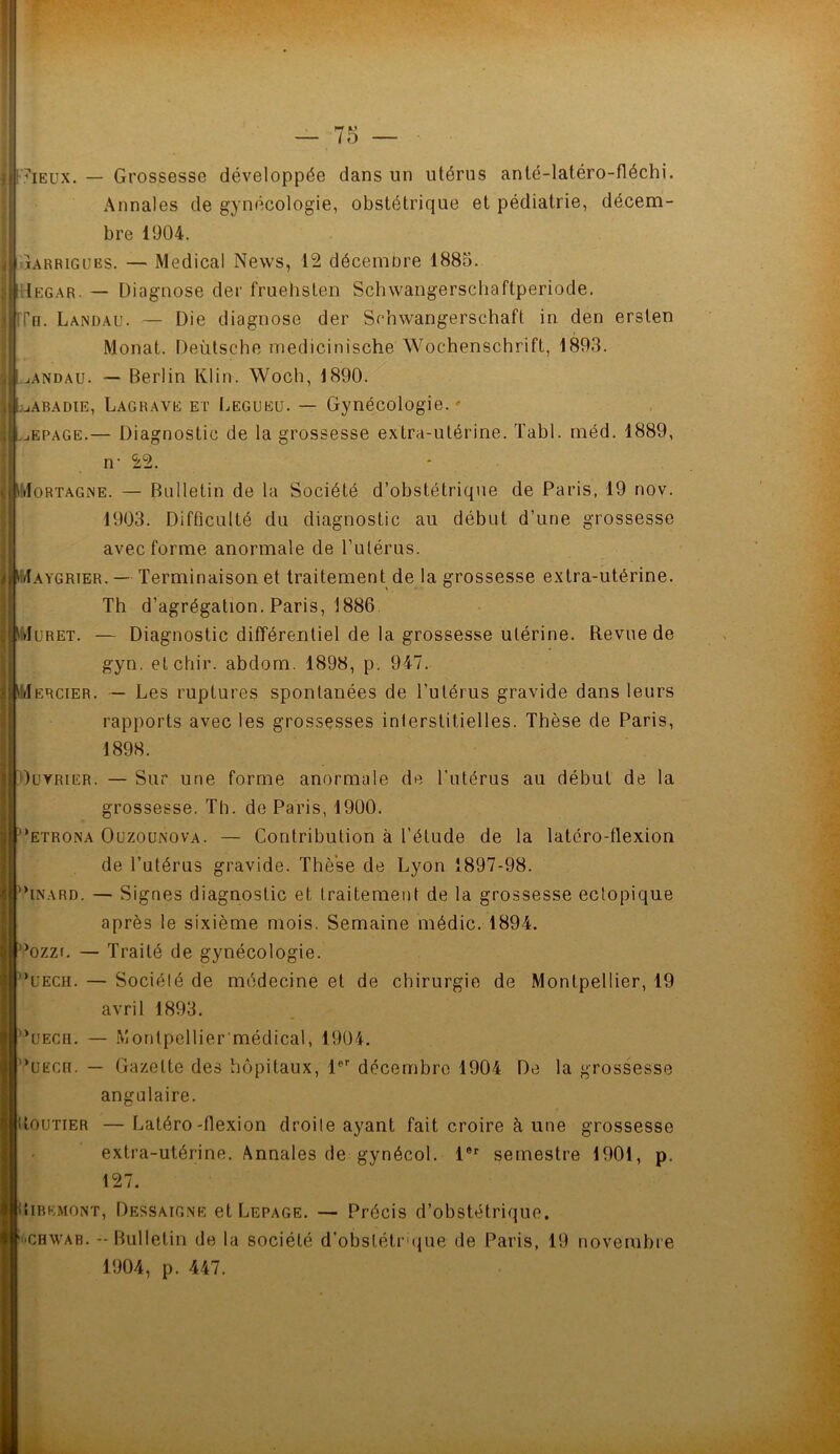 7ieux. — Grossesse développée dans un utérus anlé-latéro-fléchi. Annales de gynécologie, obstétrique et pédiatrie, décem- bre 1904. îarrigues. — Medical News, 12 décembre 1885. Tegar. — Diagnose der fruehsten Sclnvangerschaftperiode. ITo. Landau. — Die diagnose der Schwangerschaft in den ersten Monat. Deùtsche medicinische Wochenschrift, 1893. andau. — Berlin Klin. Woch, 1890. Labadie, Lagrave et Legueu. — Gynécologie. ' jEpage.— Diagnostic de la grossesse extra-utérine. Tabl. méd. 1889, n- 22. WIortagne. — Bulletin de la Société d’obstétrique de Paris, 19 nov. 1903. Difficulté du diagnostic au début d’une grossesse avec forme anormale de l’utérus. DIaygrter.— Terminaison et traitement de la grossesse extra-utérine. Th d’agrégation. Paris, 1886 Juret. — Diagnostic différentiel de la grossesse utérine. Revue de gyn. etchir. abdom. 1898, p. 947. m rcier. — Les ruptures spontanées de l’utérus gravide dans leurs rapports avec les grossesses interstitielles. Thèse de Paris, 1898. Ouvrier. — Sur une forme anormale de l’utérus au début de la grossesse. Th. de Paris, 1900. 'etrona Ouzounova. — Contribution à l’élude de la latéro-flexion de l’utérus gravide. Thèse de Lyon 1897-98. INArd. — Signes diagnostic et traitement de la grossesse ectopique après le sixième mois. Semaine médic. 1894. ’ozzi. — Traité de gynécologie. 'uech. — Société de médecine et de chirurgie de Montpellier, 19 avril 1893. ’uecu. — Montpellier médical, 1904. *UEcn. — Gazette des hôpitaux, 1er décembre 1904 De la grossesse angulaire. Routier — Latéro-flexion droite ayant fait croire à une grossesse extra-utérine. Annales de gynécol. l6r semestre 1901, p. 127. Oibemont, Dessaigne et Lepage. — Précis d’obstétrique, f'CHwab. - Bulletin de la société d’obslétrque de Paris, 19 novembre 1904, p. 447. ‘>i