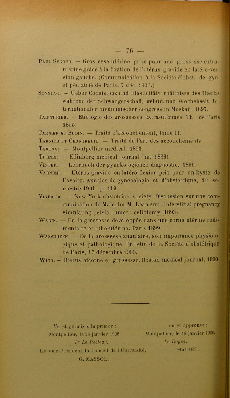 Paul Second. — Gros esse utérine prise pour une gross sse extra- utérine grâce à la fixation de l’utérus gravide en latéro-ver- sion gauche. (Communication à la Société d’obst. de gyn. et pédiatrie de Paris, 7 déc. 1900.) Sonntag. - Ueber Consistenz und Elasticitâtv rhâltnisse des Utérus wahrend der Schwangerschaff, geburt und Wochebselt. In- ternationaler mediciniscber congress in Moskaù, 1897. Tainturier. — Etiologie des grossesses extra-utérines. Th de Paris 1895. Tarnier et Budln. — Traité d’accouchement, tome II. Tarnier et Cuantreuil — Traité de l’art des accouchements. Tédenat. — Montpellier médical, 1893. Turner. — Edinburg medical journal (mai 1806). Vinter. — Lehrbuch der gynàkologichen diagnostic, 1896. Varnier. — Utérus gravide en latéro flexion pris pour un kyste de l’ovaire. Annales de gynécologie et d’obstétrique, 1er se- mestre 1901, p. 119. Vineberg. - New-York obstétrical society Discussion sur une com- munication de Malcolm M° Lean sur : Interstitial pregnancy simulating pelvic lumor ; celiotomy (1895). Warin, — De la grossesse développée dans une corne utérine rudi- mentaire et tubo-utérine. Paris 1899. Wassilieff. — De la grossesse angulaire, son importance physiolo- gique et pathologique. Bulletin de la Société d’obstétrique de Paris, 17 décembre 1903, Winn. — Utérus bicorne et grossesse. Boston medical journal, 1900. Vu et permis d'imprimer : Vu et approuve: Montpellier, le 1S janvier 1906. Montpellier, le 18 janvier 1900. P? Le Recleur, Le Doyen, Le Vice-Président du Conseil de l'Université, MA1RET. G. MASSOL.