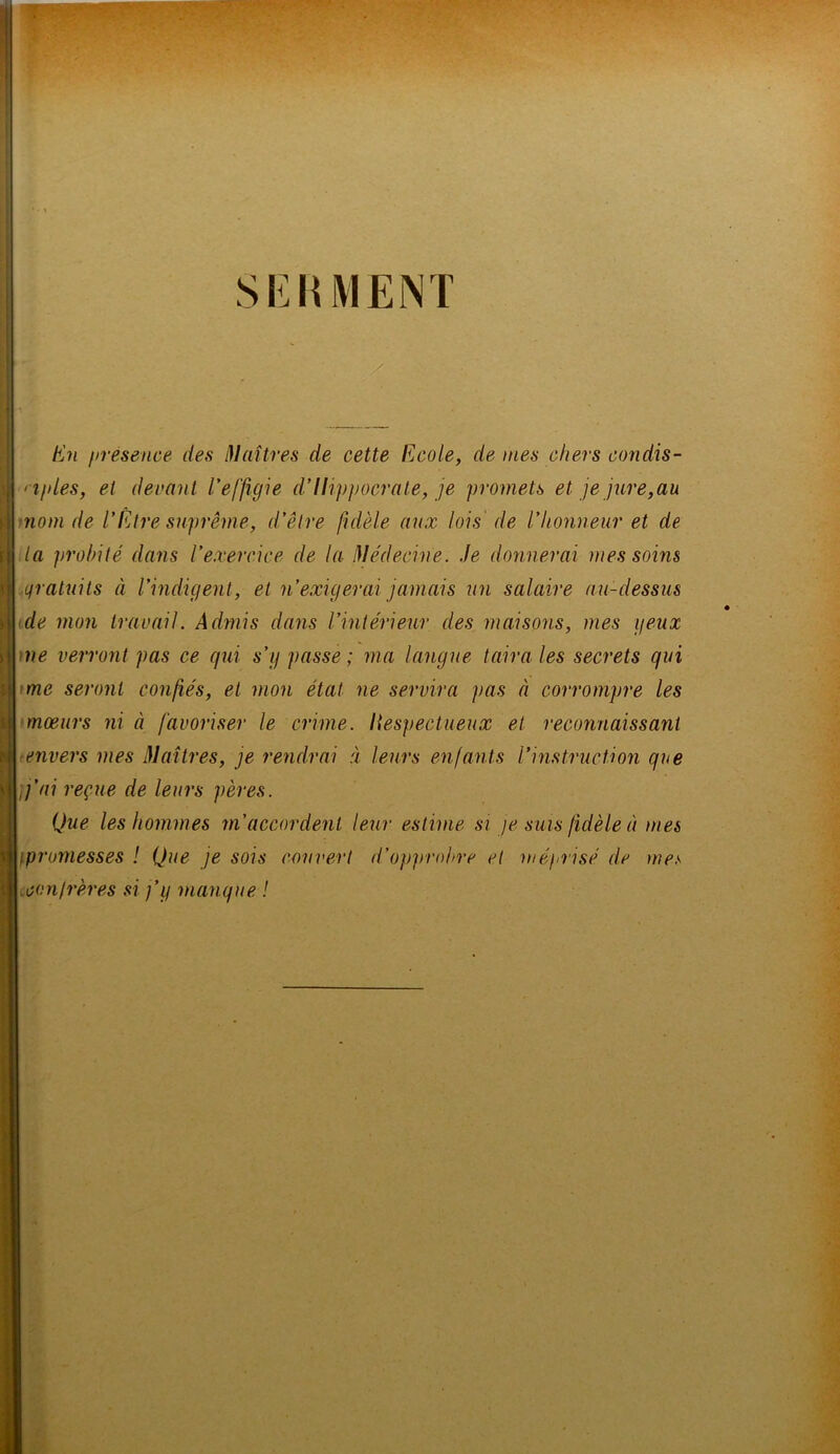 SERMENT En présence des Maîtres de cette Ecole, de mes chers condis- ciples, et devant l'effigie d'Hippocrate, je promets et je jure,au nom de l'Être suprême, d'être fidèle aux lois de l'honneur et de la probité dans l'exercice de la Médecine. Je donnerai mes soins Lfratuits à l'indigent, et n'exigerai jamais un salaire au-dessus de mon travail. Admis dans Vintérieur des maisons, mes peux ne verront pas ce qui s’g passe ; ma langue taira les secrets qui me seront confiés, et mon état ne servira pas à corrompre les mœurs ni à favoriser le crime, liespectueux et reconnaissant ■envers mes Maîtres, je rendrai à leurs enfants l'instruction que j'ai reçue de leurs pères. (jue les hommes m'accordent leur estime si je suis fidèle à mes ipromesses ! Que je sois couvert d’opprobre et méprisé de mes xan/rères si j’y manque. !