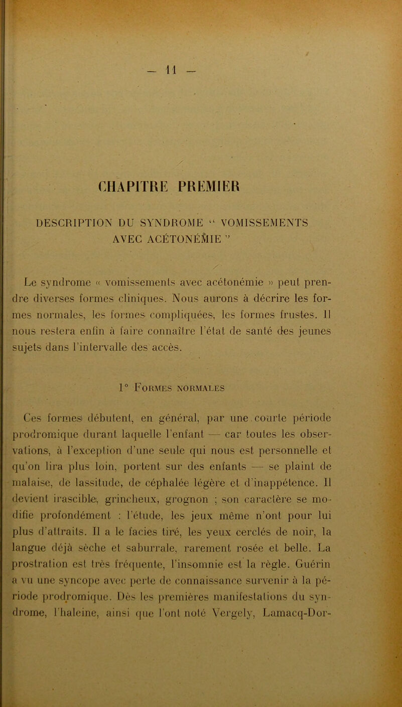 CHAPITRE PREMIER DESCRIPTION DU SYNDROME “ VOMISSEMENTS AVEC ACÉTONÉMIE ” Le syndrome « vomissements avec acétonémie » peut pren- dre diverses formes cliniques. Nous aurons à décrire les for- mes normales, les formes compliquées, les formes frustes. Il nous restera enfin à faire connaître l’état de santé des jeunes sujets dans l’intervalle des accès. 1° Formes normales Ces formes' débutent, en général, par une courte période prodromique durant laquelle l’enfant — car toutes les obser- vations, à l’exception d’une seule qui nous est personnelle et qu’on lira plus loin, portent sur des enfants — se plaint de malaise, de lassitude, de céphalée légère et d’inappétence. Il devient irascible, grincheux, grognon ; son caractère se mo- difie profondément : l’étude, les jeux même n’ont pour lui plus d’attraits. Il a le faciès tiré, les yeux cerclés de noir, la langue déjà sèche et saburrale, rarement rosée et belle. La prostration est très fréquente, l’insomnie est la règle. Guérin a vu une syncope avec perte de connaissance survenir à la pé- riode prodromique. Dès les premières manifestations du syn- drome, l'tialeine, ainsi que l’ont noté Vcrgely, Lamacq-Dor-