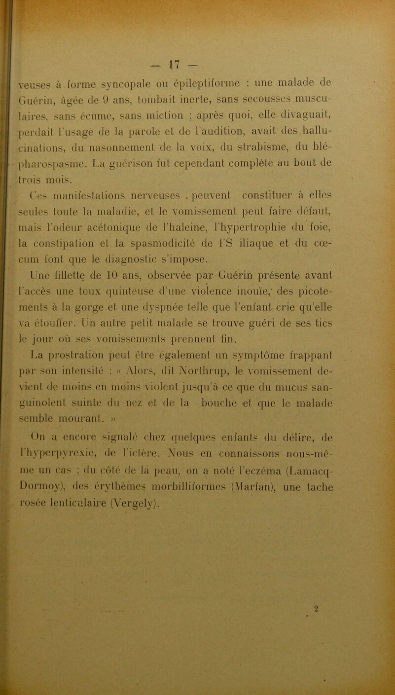 v yeuses à forme syncopale ou épileptiforme : une malade de Guérin, âgée de 9 ans, tombait inerte, sans secousses muscu- laires, sans écume, sans miction ; après quoi, elle divaguait, perdait l'usage de la parole et de l’auclition, avait des hallu- cinations, du nasonnement de la voix, du strabisme, du blé- pharospasme. La guérison fut cependant complète au bout de / trois mois. Ges manifestations nerveuses . peuvent constituer à elles seules toute la maladie, et le vomissement peut faire défaut, mais l'odeur acétonique de l’haleine, l'hypertrophie du foie, la constipation et la spasmodicité de l’S iliaque et du cæ- cum font que le diagnostic s’impose. Une fillette de 10 ans, observée par Guérin présente avant l’accès une toux quinteuse d’une violence inouïe; des picote- ments à la gorge et une dyspnée telle que l’enfant crie qu’elle va étoulïer. Un autre petit malade se trouve guéri de ses tics le jour où ses vomissements prennent fin. La prostration peut être également un symptôme frappant par son intensité : « Alors, dit Northrop, le vomissement de- vient de moins en moins violent jusqu’à ce que du mucus san- guinolent suinte du nez et de la bouche et que le malade semble mourant. » On a encore signalé chez quelques enfants du délire, de l'hyperpyrexic, de l ictère. Nous en connaissons nous-mê- me un cas ; du côté de la peau, on a noté l’eczéma (Lamacq- Dormoy), des érythèmes morbilliformes (Marl'an), une tache rosée lenticulaire (Vergely). 2