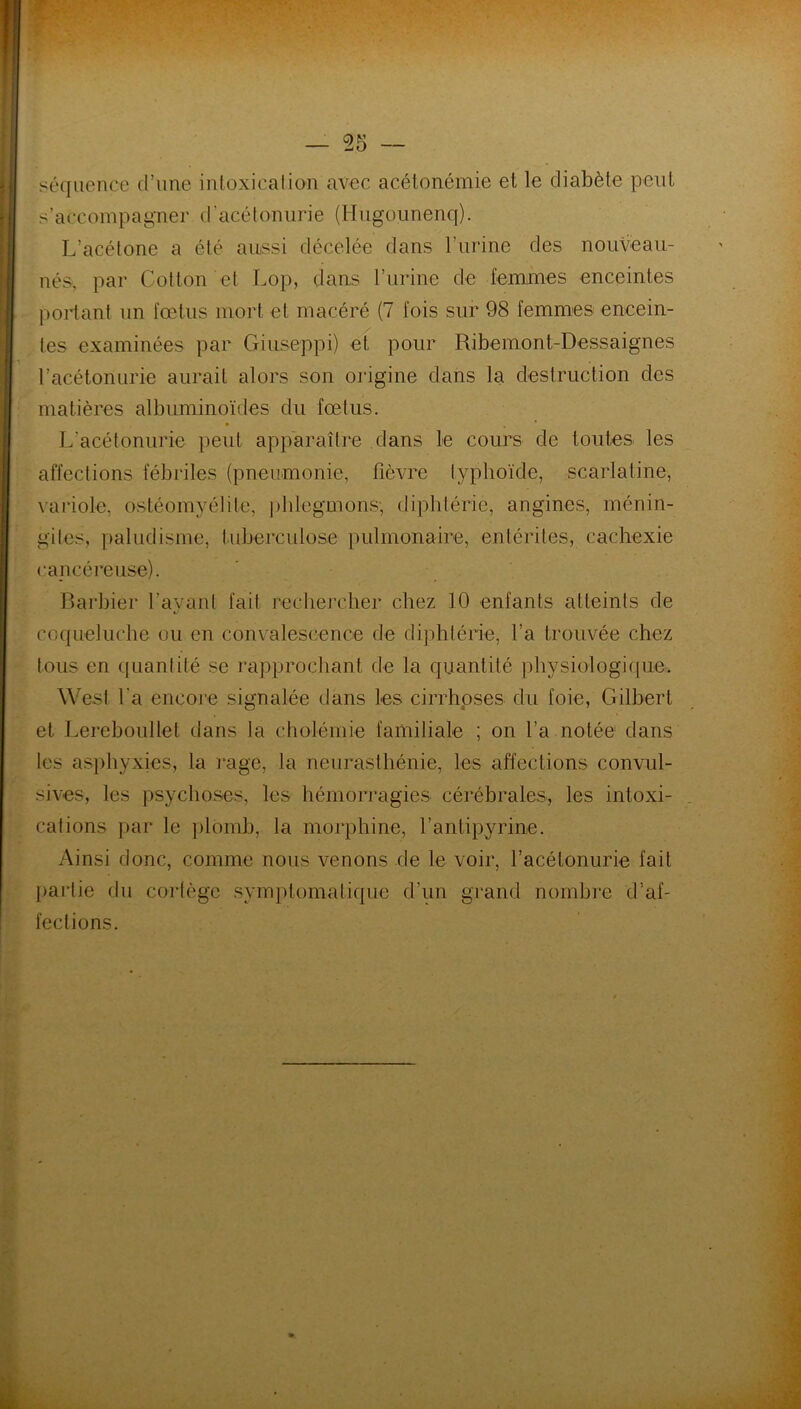 séquence d’une intoxication avec acétonémie et le diabète peut s’accompagner d'acétonurie (Hiigounenq). L’acétone a été aussi décelée dans l’urine des nouveau- nés, par Cotton et Lop, dans l’urine de femmes enceintes portant un fœtus mort et macéré (7 fois sur 98 femmes encein- tes examinées par Giuseppi) et pour Ribemont-Dessaignes l’acétonurie aurait alors son origine dans la destruction des matières albuminoïdes du fœtus. L’acétonurie peut apparaître dans le cours de toutes les affections fébriles (pneumonie, fièvre typhoïde, scarlatine, variole, ostéomyélite, phlegmons, diphtérie, angines, ménin- gites, paludisme, tuberculose pulmonaire, entérites, cachexie cancéreuse). Barbier l’ayant fait rechercher chez 10 enfants atteints de coqueluche ou en convalescence de diphtérie, l’a trouvée chez tous en quantité se rapprochant de la quantité physiologique. West l a encore signalée dans les cirrhoses du foie, Gilbert et Lereboullet dans la cholémie familiale ; on l’a notée dans les asphyxies, la rage, la neurasthénie, les affections convul- sives, les psychoses, les hémorragies cérébrales, les intoxi- cations par le plomb, la morphine, l’antipyrine. Ainsi donc, comme nous venons de le voir, l’acétonurie fait partie du cortège symptomatique d’un grand nombre d’af- fections.