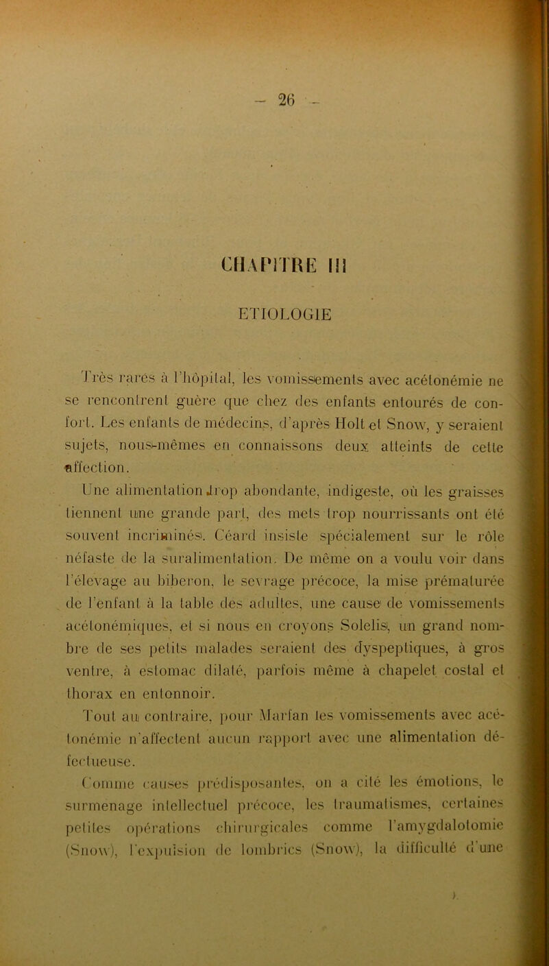 CHAPITRE I!1 ETIOLOGIE Très rares à Thôpilal, les vomissements avec acétonémie ne se rencontrent guère que chez des enfants entourés de con- fort. Les enfants de médecins, d’après Holtel Snow, y seraient sujets, nousi-mêmes en connaissons deux atteints de cette affection. Une alimentation Jrop abondante, indigeste, où les graisses tiennent une grande part, des mets trop nourrissants ont été souvent incriminés. Géant insiste spécialement sur le rôle néfaste de la suralimentation. De même on a voulu voir dans l'élevage au biberon, le sevrage précoce, la mise prématurée de l’enfant à la table des adultes, une cause de vomissements acélonémiques, et si nous en croyons Solelisi, un grand nom- bre de ses petits malades seraient des dyspeptiques, à gros ventre, à estomac dilaté, parfois même à chapelet costal et thorax en entonnoir. Tout aui contraire, pour Marfan tes vomissements avec acé- tonémie n'affectent aucun rapport avec une alimentation dé- fectueuse. Comme causes prédisposantes, on a cité les émotions, le surmenage intellectuel précoce, les traumatismes, certaines petites opérations chirurgicales comme 1 amygdalotomie (Snow), l’expulsion de lombrics (Snow), la difficulté cl une >.