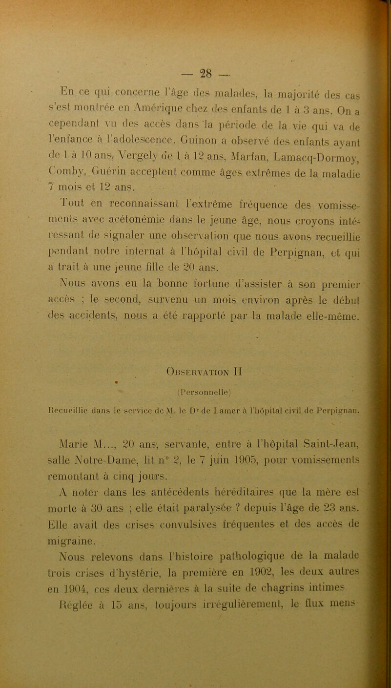 hn ce qui concerne 1 âge des malades, la majorité des cas s’esl montrée en Amérique chez des enfants de 1 à 3 ans. On a cependant vu des accès dans la période de la vie qui va de 1 entance à I adolescence. Guinon a observé des enfants ayant de 1 à 10 ans, Vcrgety de l à 12 ans, Marfan, Lamacq-Dormoy, (’omby, Guérin acceptent comme âges extrêmes de la maladie 7 mois et 12 ans. tout en reconnaissant 1 extrême fréquence des vomisse- ments avec acétonémie dans le jeune âge, nous croyons inté- ressant de signaler une observation que nous avons recueillie pendant notre internat à l’hôpital civil de Perpignan, et qui a trait à une jeune fille de 20 ans. Nous avons eu la bonne fortune d’assister à son premier accès ; le second, survenu un mois environ après le début des accidents, nous a été rapporté par la malade elle-même. Observation II V (Personnelle) Recueillie dans le service dcM. le Dr de I.ainer à l'hôpilal civil de Perpignan. Marie M..., 20 ans, servante, entre à l’hôpital Saint-Jean, salle Notre-Dame, lit n° 2, le 7 juin 1905, pour vomissements remontant à cinq jours. A noter dans les antécédents héréditaires que la mère est morte à 30 ans ; elle était paralysée ? depuis l’âge de 23 ans. Elle avait des crises convulsives fréquentes et des accès de migraine. Nous relevons dans l’histoire pathologique de la malade trois crises d'hystérie, la première en 1902, les deux autres en 1904, ces deux dernières à la suite de chagrins intimes Kéglée à 15 ans, toujours irrégulièrement, le flux mens