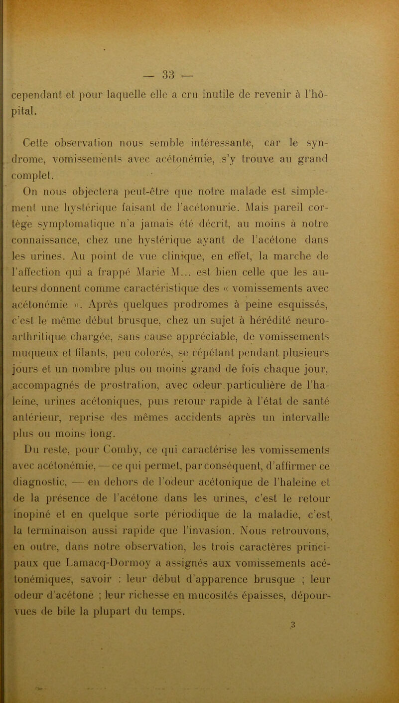 cependant et pour laquelle elle a cru inutile cîe revenir à l’hô- pital. Cette observation nous semble intéressante, car le syn- drome, vomissements avec acétonémie, s’y trouve au grand complet. On nous objectera peut-être que notre malade est simple- ment une hystérique faisant de l’acétonurie. Mais pareil cor- V tège symptomatique n’a jamais été décrit, au moins à notre connaissance, chez une hystérique ayant de l’acétone dans les urines. Au point de vue clinique, en effet, la marche de l’affection qui a frappé Marie M... est bien celle que les au- teurs) donnent comme caractéristique des « vomissements avec acétonémie ». Après quelques prodromes à peine esquissés, c’est le même début brusque, chez un sujet à hérédité neuro- arthritique chargée, sans cause appréciable, de vomissements muqueux et filants, peu colorés, se répétant pendant plusieurs jours et un nombre plus ou moins grand de fois chaque jour, .accompagnés de prostration, avec odeur.particulière de l’ha- leine, urines acéloniques, puis retour rapide à l’état de santé antérieur, reprise des mêmes accidents après un intervalle plus ou moins1 long. Du reste, pour Comby, ce qui caractérise les vomissements avec acétonémie, — ce qui permet, par conséquent, d’affirmer ce diagnostic, —en dehors de l’odeur acétonique de l’haleine et de la présence de l’acétone dans les urines, c’est le retour inopiné et en quelque sorte périodique de la maladie, c’est la terminaison aussi rapide que l’invasion. Nous retrouvons, en outre, dans notre observation, les trois caractères princi- paux que Lamacq-Dormoy a assignés aux vomissements acé- tonémiques, savoir : leur début d’apparence brusque ; leur odeur d’acétone ; leur richesse en mucosités épaisses, dépour- vues de bile la plupart du temps.