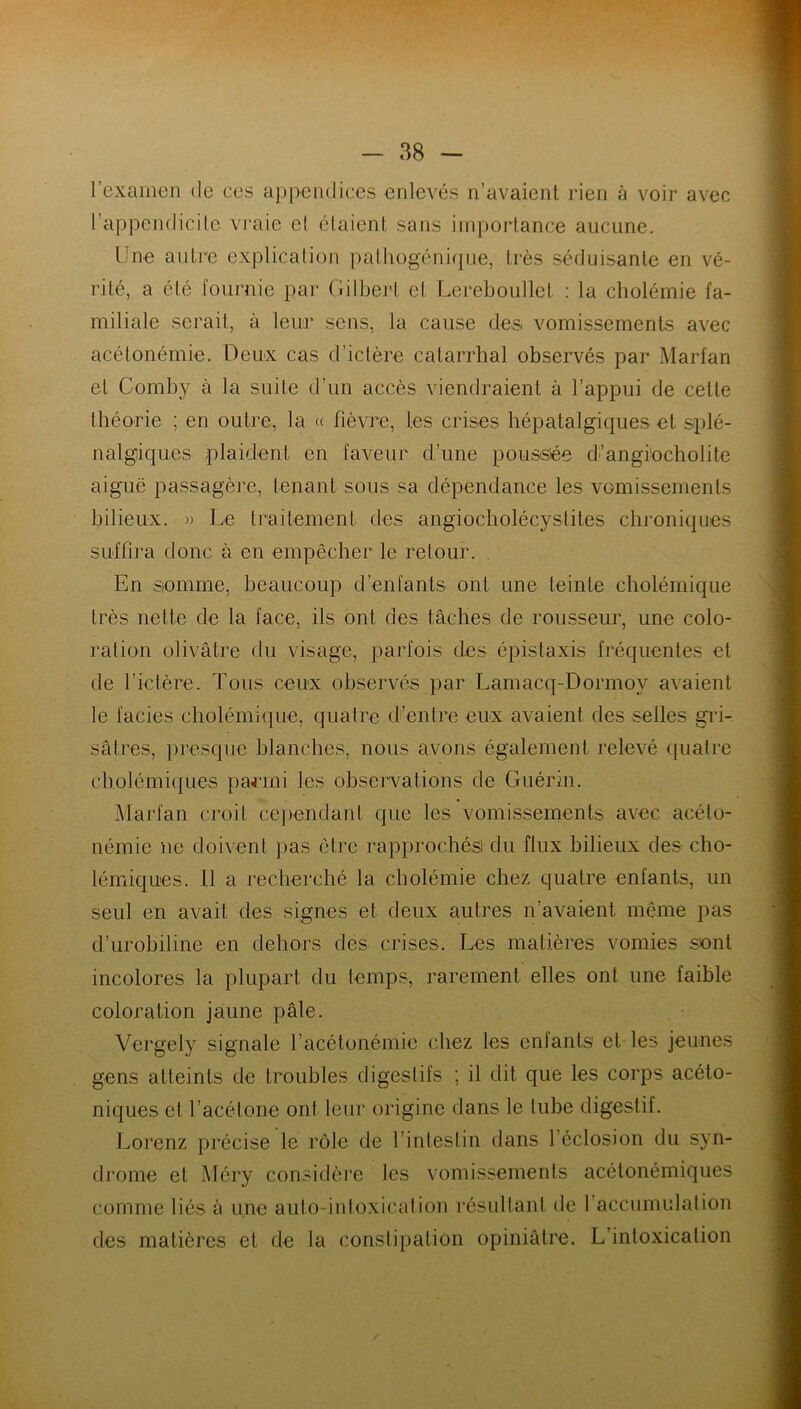 l’examen de ces appendices enlevés n’avaient rien à voir avec l’appendicite vraie e( étaient, sans importance aucune. Une autre explication pathogénique, très séduisante en vé- rité, a été fournie par Gilbert et Lereboullet : la cholémie fa- miliale serait, à leur sens, ta cause des vomissements avec acétonémie. Deux cas d’ictère catarrhal observés par Marfan et Comby à la suite d’un accès viendraient à l’appui de celle théorie ; en outre, ta « fièvre, les crises hépatalgiques et splé- nalgiques plaident en faveur d’une poussée d’angiocholite aiguë passagère, tenant sous sa dépendance les vomissements bilieux. » Le traitement des angiocholécystites chroniques suffira donc à en empêcher le retour. En somme, beaucoup d’enfants ont une teinte cholémique très nette de la face, ils ont des tâches de rousseur, une colo- ration olivâtre du visage, parfois des épistaxis fréquentes et de l’ictère. Tous ceux observés par Lamacq-Dormov avaient le faciès cholémique, quatre d’entre eux avaient des selles gri- sâtres, presque blanches, nous avons également relevé quatre cholémiques parmi les observations de Guérin. Marfan croit cependant que les vomissements avec acéto- némie ne doivent pas être rapprochés! du flux bilieux des cho- lémiques. Il a recherché la cholémie chez quatre enfants, un seul en avait des signes et deux autres n’avaient même pas d’urobiline en dehors des crises. Les matières vomies sont incolores la plupart du temps, rarement elles ont une faible coloration jaune pâle. Vergely signale l’acétonémie chez les entants et les jeunes gens atteints de troubles digestifs ; il dit que les corps acéto- niques et l’acétone ont leur origine dans le tube digestif. Lorenz précise le rôle de l’intestin dans 1 éclosion du syn- drome et Méry considère les vomissements acétonémiques comme liés à une auto-intoxication résultant de l’accumulation des matières et de la constipation opiniâtre. L’intoxication