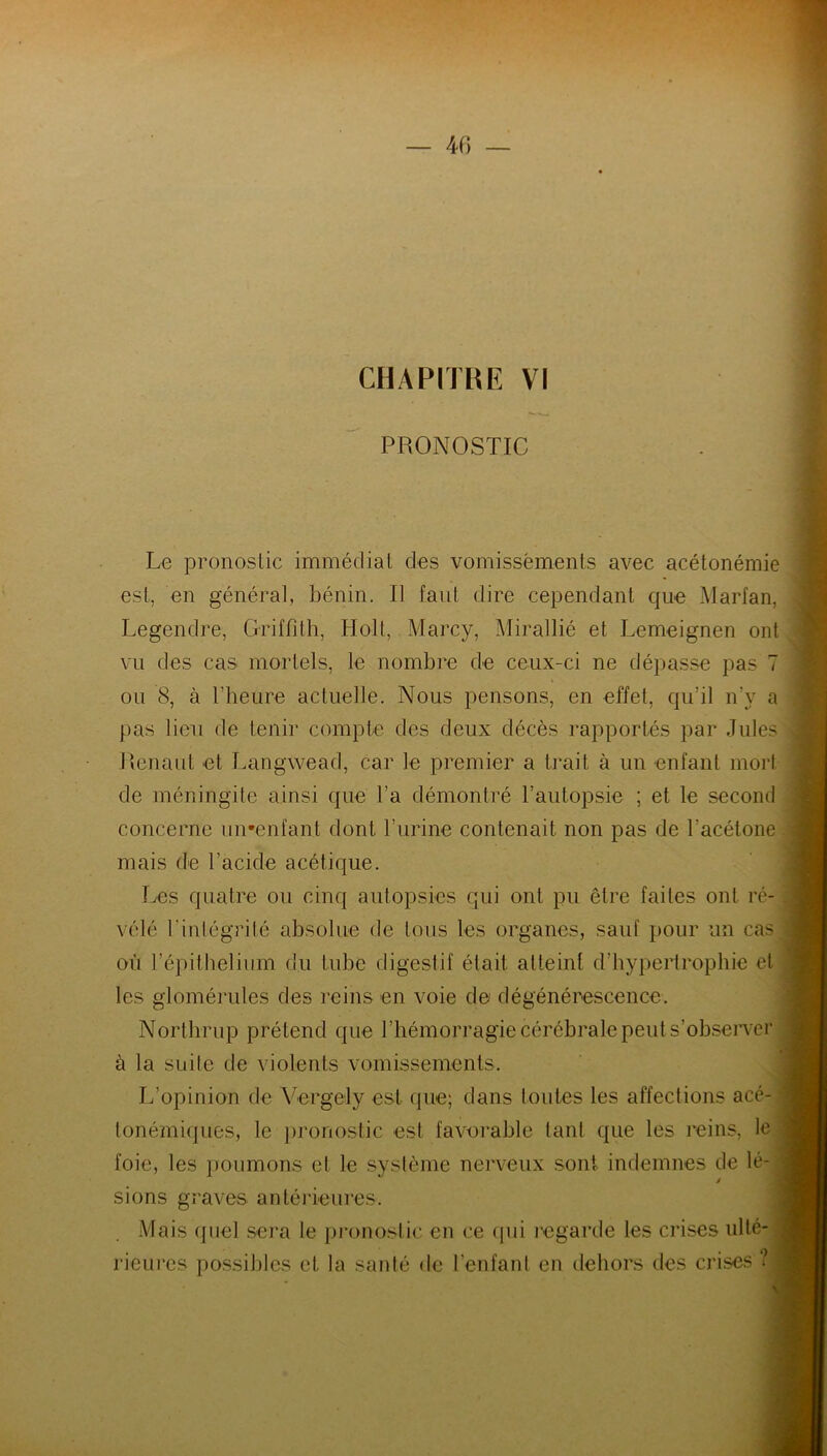 PRONOSTIC Le pronostic immédiat des vomissements avec acétonémie est, en général, bénin. Il fan! dire cependant que Marfan, Legendre, Griffith, Holt, Marcy, Mirallié et Lemeignen ont vu des cas mortels, le nombre de ceux-ci ne dépasse pas 7 ou 8, à l’heure actuelle. Nous pensons, en effet, qu’il n’y a pas lien de tenir compte des deux décès rapportés par Jules Renaut et Langwead, car le premier a trait à un enfant mort de méningite ainsi que l’a démontré l’autopsie ; et le second concerne uirenfant dont burine contenait non pas de l'acétone mais de l’acide acétique. Les quatre ou cinq autopsies qui ont pu être faites ont ré- vélé l'intégrité absolue de tous les organes, sauf pour un cas où l’épithelium du tube digestif était atteint d’hypertrophie et les glomérules des reins en voie de dégénérescence. Northrop prétend que l’hémorragie cérébrale peut s’observer à la suite de violents vomissements. L’opinion de Vergely est que; dans toutes les affections acé- | tonémiqucs, le pronostic est favorable tant que les reins, le foie, les poumons et le système nerveux sont indemnes de lé-j sions graves antérieures. Mais quel sera le pronostic en ce qui regarde les crises ulté- rieures possibles et la santé de l’enfant en dehors des crises ?