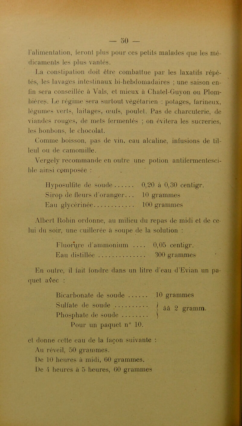 l'alimentation, feront plus pour ces petits malades que les mé- dicaments les plus vanlés. La constipation doit être combattue par les laxatifs répé- tés, les lavages intestinaux bi-hebdomadaires ; une saison en- fin sera conseillée à Vais, et mieux à Cbatel-Guyon ou Plom- bières. Le régime sera surtout végétarien : potages, farineux, légumes verts, laitages, œufs, poulet. Pas de charcuterie, de viandes rouges, de mets fermentés ; on évitera les sucreries, les bonbons, le chocolat. Comme boisson, pas de vin, eau alcaline, infusions de til- leul ou de camomille. Vergely recommande en outre une potion antifermentesci- ble ainsi composée : Hyposulfite de soude 0,20 à 0,30 centigr. Sirop de fleurs d’oranger... 10 grammes Eau glycérinée 100 grammes Albert Robin ordonne, au milieu du repas de midi et de ce- lui du soir, une cuillerée à soupe de la solution : . j Fluorure d'ammonium .... 0,05 centigr. Eau distillée 300 grammes En outre, il fait fondre dans un litre d’eau d’Evian un pa- quet avec : Bicarbonate de soude 10 grammes Sulfate de soude Uâ 2 gramm. Phosphate de soude ) Pour un paquet n° 10. et donne celte eau de la façon suivante : Au réveil, 50 grammes. De 10 heures à midi, 60 grammes.