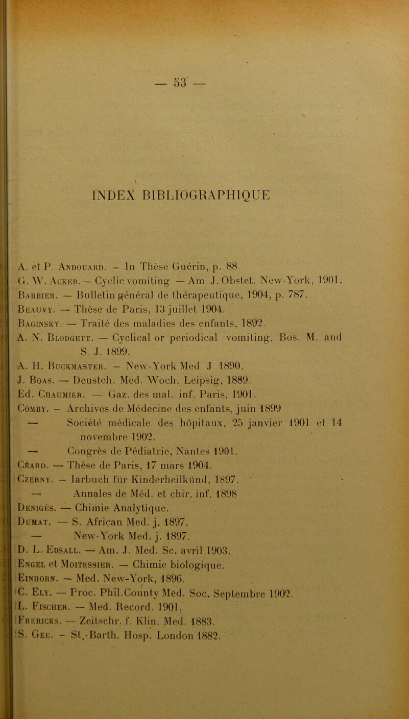 INDEX BIBLIOGRAPHIQUE A. eî P. Andouard. - ln Thèse Guérin, p. 88 G. W. Acker.— Cyclic vomiting — Am J. Obstet. New-York, 1901. Barbier. — Bulletin général de thérapeutique, 1904, p. 787. Beauvy. — Thèse de Paris, 13 juillet 1904. Baginsky. — Traité des maladies des enfants, 1892. A. N. Blodgett. — Cyclical or periodical vomiting, Bos. M. and S. J. 1899. A. H. Buckmaster. — New-York Med J 1890. J. Boas. — Deustch. Med. Woch. Leipsig, 1889. Ed. Cbaumier. — Gaz. des mal. inf. Paris, 1901. Comby. - Archives de Médecine des enfants, juin 1899 — Société médicale des hôpitaux, 25 janvier 1901 et 14 novembre 1902. — Congrès de Pédiatrie, Nantes 1901. CéARD. — Thèse de Paris, 17 mars 1904. Czerny. — Iarbuch fur Kinderheilkünd, 1897. — Annales de Méd. et chir. inf. 1898 Denigès. — Chimie Analytique. Dümat. — S. African Med. j. 1897. — New-York Med. j. 1897. D. L. Edsall. — Am. J. Med. Sc. avril 1903. Engel et Moitessier. — Chimie biologique. Einhorn. — Med. New-York, 1896. C. Ely. — Proc. Phil.County Med. Soc. Septembre 1902. L. Fischer. — Med. Becord. 1901. Frericks. — Zeitschr. f. Klin. Med. 1883. S. Gee. - St.-Barth. Hosp. London 1882.