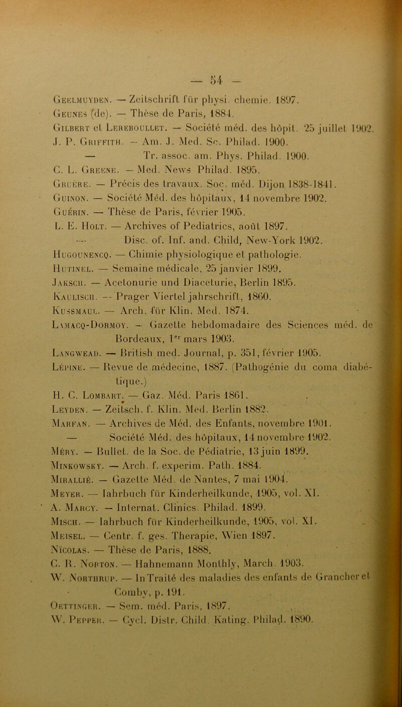 U Geelmuyden. — Zeitschrift für physi. chemie. 181)7. Geunes (de). — Thèse de Paris, 1884. Gilbert et Lereboullet. — Société méd. des hôpit. 25 juillet 1902. J. P. Griffith. — Am. J. Med. So. Philad. 1900. — Tr. assoc. am. Phys. Philad. 1900. G. L. Greene. — Med. News Philad. 1895. Gruère. — Précis des travaux. Soc. méd. Dijon 1838-1841. Guinon. Société Méd. des hôpitaux, 14 novembre 1902. Guérin. — Thèse de Paris, février 1905. L. E. Holt. — Archives of Pediatrics, août 1897. Disc. of. Inf. and. Child, New-York 1902. Hugoünencq. — Chimie physiologicfue et pathologie. Hutinel. — Semaine médicale, 25 janvier 1899. Jaksch. —- Acetonurie und Diaceturie, Berlin 1895. Kalliscii. — Prager Viertel jahrschrift, 1860. Kussmaul. — Arch. für Klin. Med. 1874. Lv.macq-Dormoy. — Gazette hebdomadaire des Sciences méd. de Bordeaux, l°r mars 1903. Langwead. — British med. Journal, p. 351, février 1905. Lépine. — Bevue de médecine, 1887. (Pathogénie du coma diabé- tique.) H. G. Lombart. — Gaz. Méd. Paris 1861. Leyden. — Zeitsch. f. Klin. Med. Berlin 1882. Marfan. — Archives de Méd. des Enfants, novembre 1901. — Société Méd. des hôpitaux, 14 novembre 1902. Méry. — Bullet. de la Soc. de Pédiatrie, 13 juin 1899. Minkowsby. — Arch. f. experim. Path. 1884. Mirallié. — Gazette Méd. de Nantes, 7 mai 1904. Meyer. — lahrbuch für Ivinderheilkunde, 1905, vol. XI. A. Marcy. — Internat. Clinics. Philad. 1899. Misch. — lahrbuch für Kinderheilkunde, 1905, vol. XI. Meisel. — Centr. f. ges. Theràpie, Wien 1897. Nicolas. — Thèse de Paris, 1888. C. B. Norton. — Hahnemann Monthly, Mardi. 1903. W. Northrop. — lnTraité des maladies des enfants de Grancheret Comby, p. 191. Oettinger. — Sera. méd. Paris, 1897. W. Pepper. — Gycl. Distr. Child. Ivating. Philad. 1890.