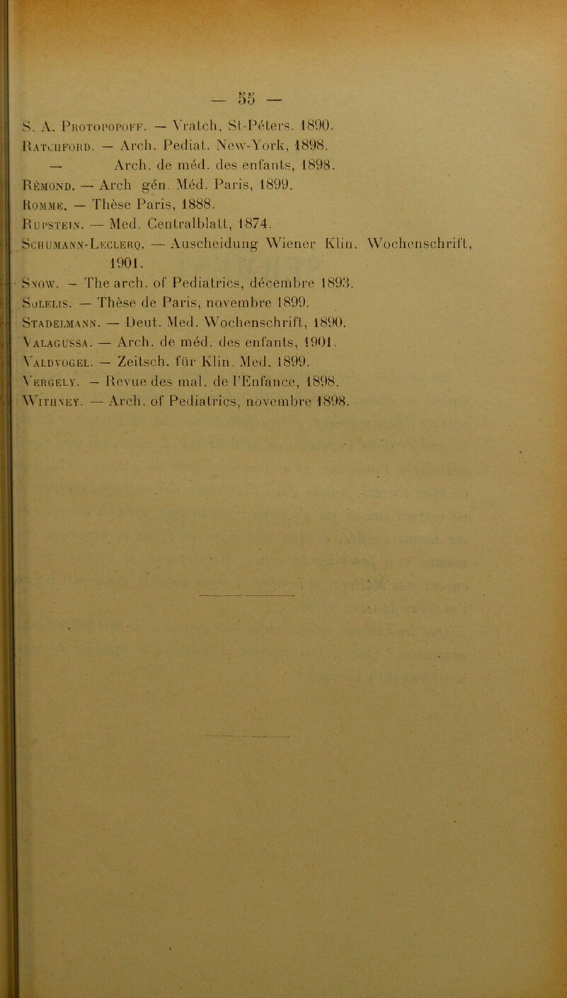 S. A. Protopopoff. — Yratch, SL-Péters. 1890. Ratoiford. — Arch. Pediat. New-York, 1898. — Arch. de méd. des enfants, 1898. Rémond. — Arch gén. Méd. Paris, 1899. Rommë. — Thèse Paris, 1888. Rupstkin. — Med. Cenlralblalt, 1874. Scfiumann-Leclerq. — Auscheidung Wiener Klin. Wochenschrift, 1901. S.now. — The arch. of Pediatrics, décembre 1893. Solëlis. — Thèse de Paris, novembre 1899. Stadelmann. — Deut. Med. Wochenschrift, 1890. Valagussa. — Arch. de méd. des enfants, 1901. Yald yugel. — Zeitsch. für Klin. Med. 1899. Yergely. — Revue des mal. de l’Enfance, 1898. \A’itmney. — Arch. of Pediatrics, novembre 1898.