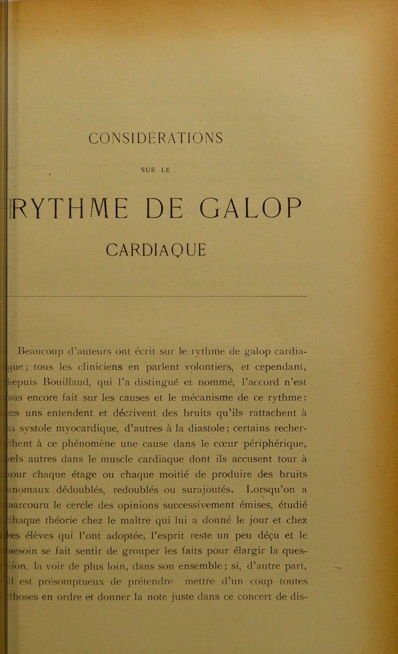 f I SUR LE ^ « ‘IRYTHME DE GALOP CARDIAQUE f'I Beaucoup d’auteurs ont écrit sur le rythme de galop cardia- ![Lie; tous les cliniciens en parlent volontiers, et cependant, l>epuis 13ouillaud, qui l’a distingué et nommé, l’accord n’est ) ias encore fait sur les causes et le mécanisme de ce rythme : ees uns entendent et décrivent des bruits qu’ils rattachent à ;a systole myocardique, d’autres à la diastole; certains recher- chent à ce phénomène une cause dans le cœur périphérique, fels autres dans le muscle cardiaque dont ils accusent tour à lour chaque étage ou chaque moitié de produire des bruits inomaux dédoublés, redoublés ou surajoutés. Lorsqu’on a narcouru le cercle des opinions successivement émises, étudié haque théorie chez le maître qui lui a donné le jour et chez tes élèves qui l’ont adoptée, l’esprit reste un peu déçu et le nesoin se fait sentir de grouper les faits pour élargir la ques- lion, la voir de plus loin, dans son ensemble; si, d’autre part, II est présomptueux de prétentlre mettre d’un c'oup toutes f:hoses en ordre et donner la note juste dans ce concert de dis-