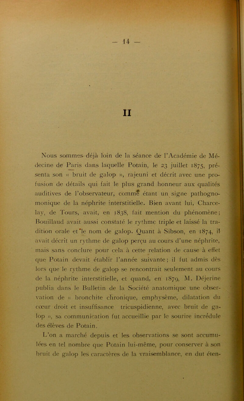 II Nous sommes déjà loin de la séance de l’Académie de Mé- decine de Paris dans laquelle Potain, le 23 juillet 1875, pré- senta son « bruit de galop », rajeuni et décrit avec une pro- fusion de détails qui fait le plus grand honneur aux qualités auditives de l’observateur, comme étant un signe pathogno- monique de la néphrite interstitielle. Bien avant lui, Charce- lay, de Tours, avait, en 1838, fait mention du phénomène; Bouillaud avait aussi constaté le rythme triple et laissé la tra- dition orale et'le nom de galop. Quant à Sibson, en 1874, il avait décrit un rythme de galop perçu au cours d’une néphrite, mais sans conclure pour cela à cette relation de cause à effet Cjue Potain devait établir l’année suivante; il fut admis dès lors que le rythme de galop se rencontrait seulement au cours de la néphrite interstitielle, et quand, en 1879, Déjerine publia dans le Bulletin de la Société anatomique une obser- vation de (( bronchite chronique, emphysème, dilatation du cœur droit et insuffisance tricuspidienne, avec bruit de ga- lop », sa communication fut accueillie par le sourire incrédule des élèves de Potain. L’on a marché depuis et les observations se sont accumu- lées en tel nombre que Potain lui-même, pour consen^er à son bruit de galop les caractères de la vrai.semblance, en tint élen-