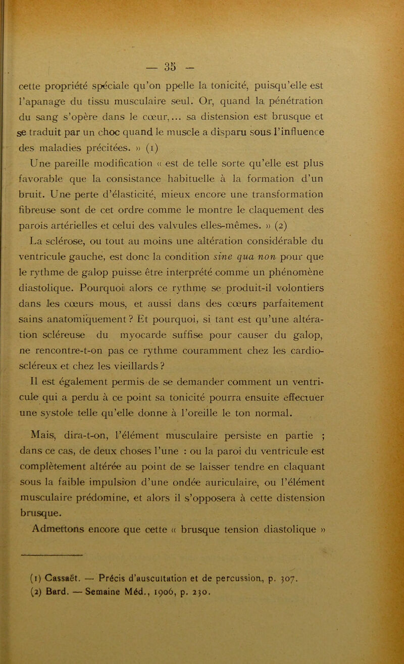 cette propriété spéciale qu’on ppelle la tonicité, puisqu’elle est l’apanage du tissu musculaire seul. Or, quand la pénétration du sang s’opère dans le cœur,... sa distension est brusque et se traduit par un choc quand le muscle a disparu sous l’influence des maladies précitées. » (i) Une pareille modification (( est de telle sorte qu’elle est plus favorable que la consistance habituelle à la formation d’un bruit. Une perte d’élasticité, mieux encore une transformation fibreuse sont de cet ordre comme le montre le claquement des parois artérielles et celui des valvules elles-mêmes. » (2) La sclérose', ou tout au moins une altération considérable du ventricule gauche, est donc la condition sine qua non pour que le rythme de galop puisse être interprété comme un phénomène y diastolique. Pourquoi alors ce rythme se produit-il volontiers dans les cœurs mous, et aussi dans des cœurs parfaitement sains anatomiquement? Et pourquoi, si tant est qu’une altéra- tion scléreuse du myocarde suffise pour causer du galop, ne rencontre-t-on pas ce rythme couramment chez les cardio- scléreux et chez les vieillards ? Il est également permis de se demander comment un ventri- cule qui a perdu à ce point sa tonicité pourra ensuite effectuer une systole telle qu’elle donne à l’oreille le ton normal. Mais, dira-t-on, l’élément musculaire persiste en partie ; dans ce cas, de deux choses l’une : ou la paroi du ventricule est complètement altérée au point de se laisser tendre en claquant sous la faible impulsion d’une ondée auriculaire, ou l’élément musculaire prédomine, et alors il s’opposera à cette distension brusque. Admettons encore que cette « brusque tension diastolique » (1) Cassaët, — Précis d’auscultation et de percussioa, p. 307. (2) Bard. —Semaine Méd., 1906, p. 230.