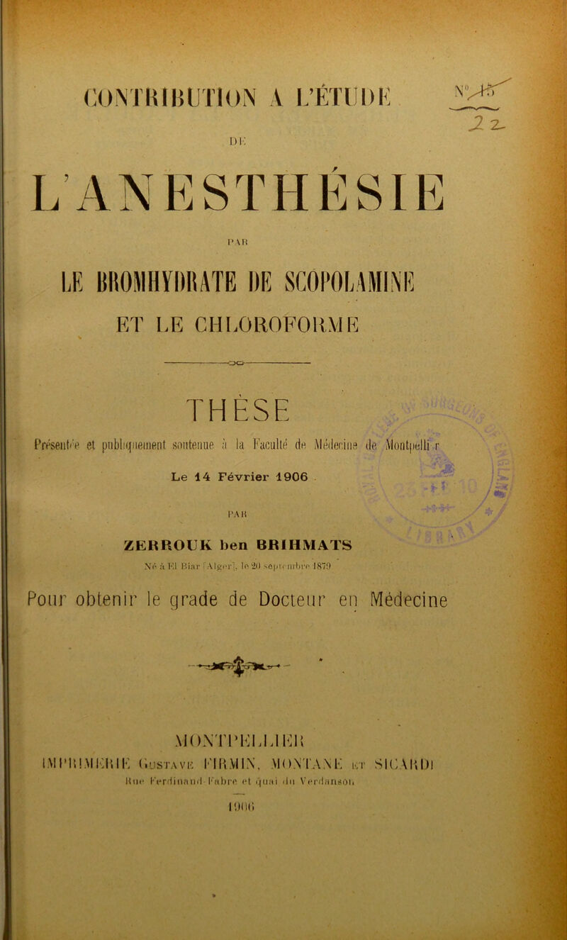 CONTRIBUTION A L’ETÜDK QQ. THESE Présent*'^ et publiquement soutenue à la Faculté de Médecine de Montpelli r Le 14 Février 1906 ZERROUK ben 8RIHMATS N(‘ à Kl P.iar l'Alger], lo 20 sepu-mlii'o 1879 Pour obtenir le grade de Docteur en Médecine MONTPKL UF1! IMI'IUMEIUK (iusTAVE EIR.YIIN, MONTANE kt SIC AUDI Hue l'VrHinnml Cabre «*t quai du Veniamsoii lin ni