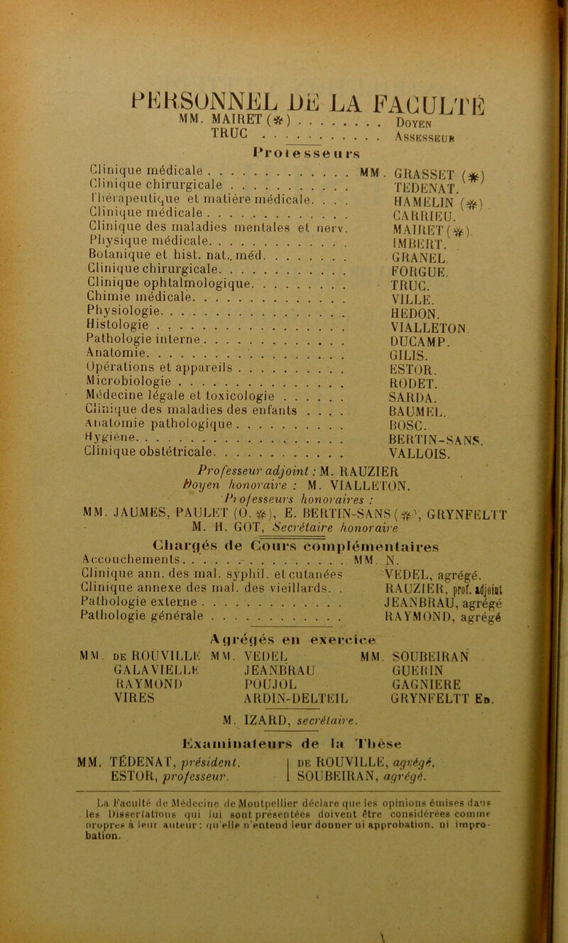 PERSONNEL DE LA FACULTÉ MM. MA1RET(*) Doyen 1RUC . . . . . Assesseur Proi e sse u rs Clinique médicale MM. GRASSET (*) Clinique chirurgicale TEDENAT V l'hérapeutique et matière médicale. . . . HAMELIN (#0 Clinique médicale . . . CARRIEU Clinique des maladies mentales et nerv. MAIRET(^) Physique médicale IMBERT. Botanique et hist. nat.. méd GRANEL Clinique chirurgicale FORGUE Clinique ophtalmologique TRUC. Chimie médicale VILLE Physiologie HEDON. Histologie . VIALLETON Pathologie interne DUCAMP. Anatomie GILIS. Opérations et appareils ESTOR. Microbiologie RODET. Médecine légale et toxicologie SARDA. Clinique des maladies des enfants .... BAUMEL. anatomie pathologique BOSC. Hygiène . .... BERTTN-SANS. Clinique obstétricale VALLOIS. Professeur adjoint : M. RAUZIER /doyen honoraire : M. VIALLETON. Professeurs honoraires : MM. JAUMES, PAULET (0.*), E. BERTIN-SANS ( \ GRYNFELTT M. H. GOT, Secrétaire honoraire Chargés de Cours complémentaires Accouchements.. MM. N. Clinique ann. des mal. syphil. et cutanées VEDEL, agrégé. Clinique annexe des mal. des vieillards. . RAUZIER. prof, idjoittt Pathologie externe JEANBRAU, agrégé Pathologie générale RAYMOND, agrégé Agrégés en exercice MM. DE ROUVILLE MM. VEDEL MM SOUBEIRAN GALA VIELLE JEANBRAU GUERIN RAYMOND POUJOL GAGNIERE VIRES ARD1N-DELTEIL GRYNFELTT Et». M. IZARD, secrétaire. Examinateurs de la Thèse MM. TÉDENAT, président. de ROUVILLE, agrégé. ESTOR, professeur. SOUBEIRAN, agrégé. La Faculté de Médecine de Montpellier déclare que les opinions émises dans les Dissertations qui lui sont présentées doivent être considérées comme nropres à leur auteur : qu elle n’entend leur donner ni approbation, ni impro- bation.