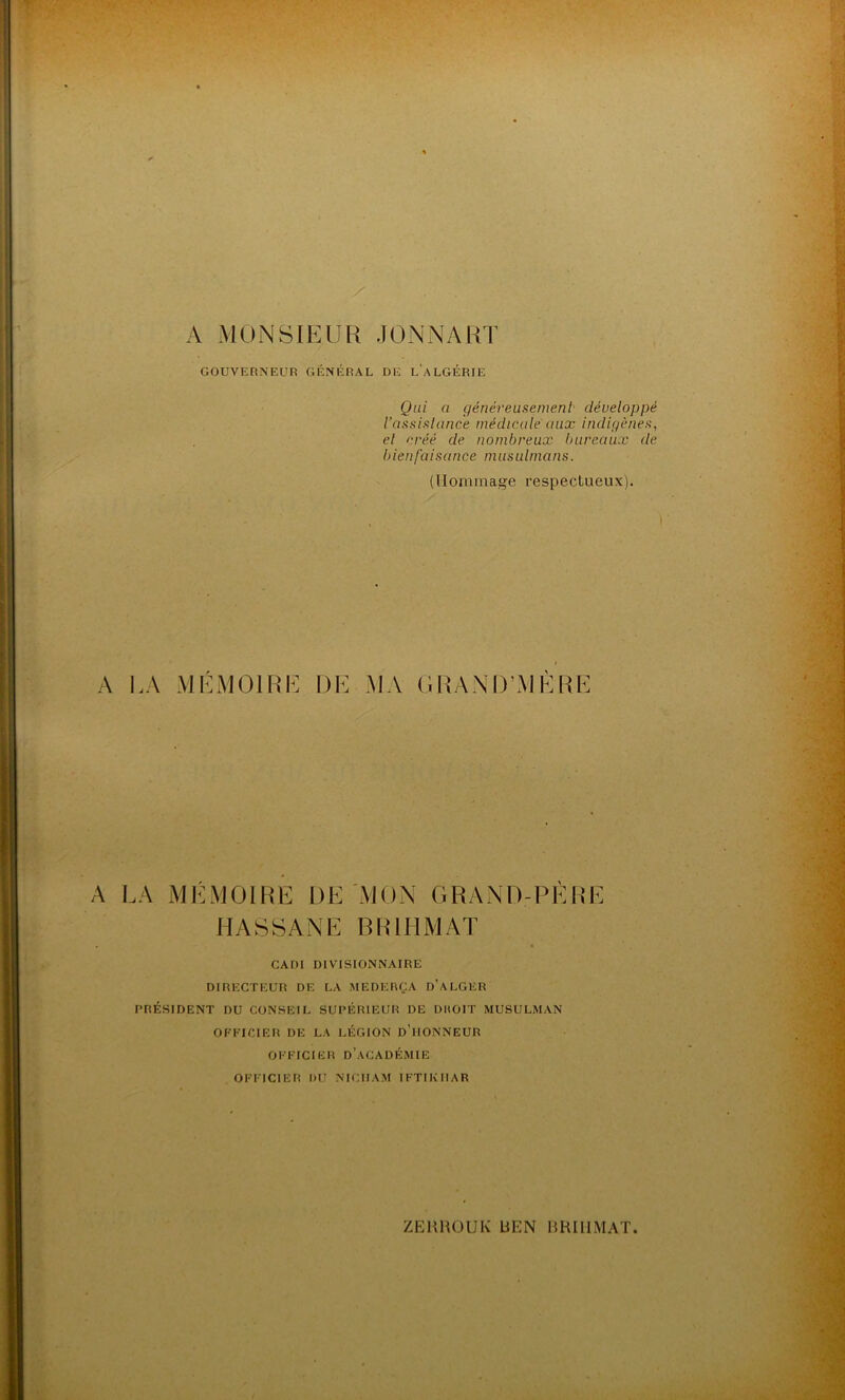 A MONSIEUR J ON NA RT GOUVERNEUR GÉNÉRAL DE L'ALGÉRIE Qui a généreusement développé l’assistance médicale aux indigènes, et créé de nombreux bureaux de bienfaisance musulmans. (Hommage respectueux). A LA MEMOIRE DE MA GRAND’MERE A LA MÉMOIRE DE MON GRAND-PÈRE HASSANE BRHIMAT • CADI DIVISIONNAIRE DIRECTEUR DE LA MEDERÇA D’ALGER PRÉSIDENT DU CONSEIL SUPÉRIEUR DE DROIT MUSULMAN OFFICIER DE LA LÉGION D HONNEUR OFFICIER D’ACADÉMIE OFFICIER l>U NICIIAM IFTIKIIAR ZEHROUIv UHN BHIIIMAT