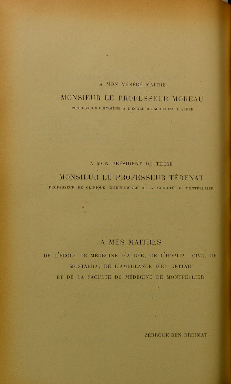 A MON VÉNÉRÉ MAITRE MONSIEUR LE PROFESSEUR MOREAU PROFESSEUR R IIYGIF.NE A L'ÉCOLE DE MÉDECINE DALGER A MON PRÉSIDENT DE THÈSE ✓ MONSIEUR LE PROFESSEUR TÉDENAT PROFESSEUR DE CLINIQUE CHIRURGICALE A LA FACULTÉ DE MONTPELLIER A MES MAITRES DE L’ECOLE DE MÉDECINE DALGER, DE L’HOPITAL CIVIL DE MUSTAPHA, DE LAMBULANCE d’ÉL KETTAR ET DE LA FACULTÉ DE MÉDECINE DE MONTPELLIER