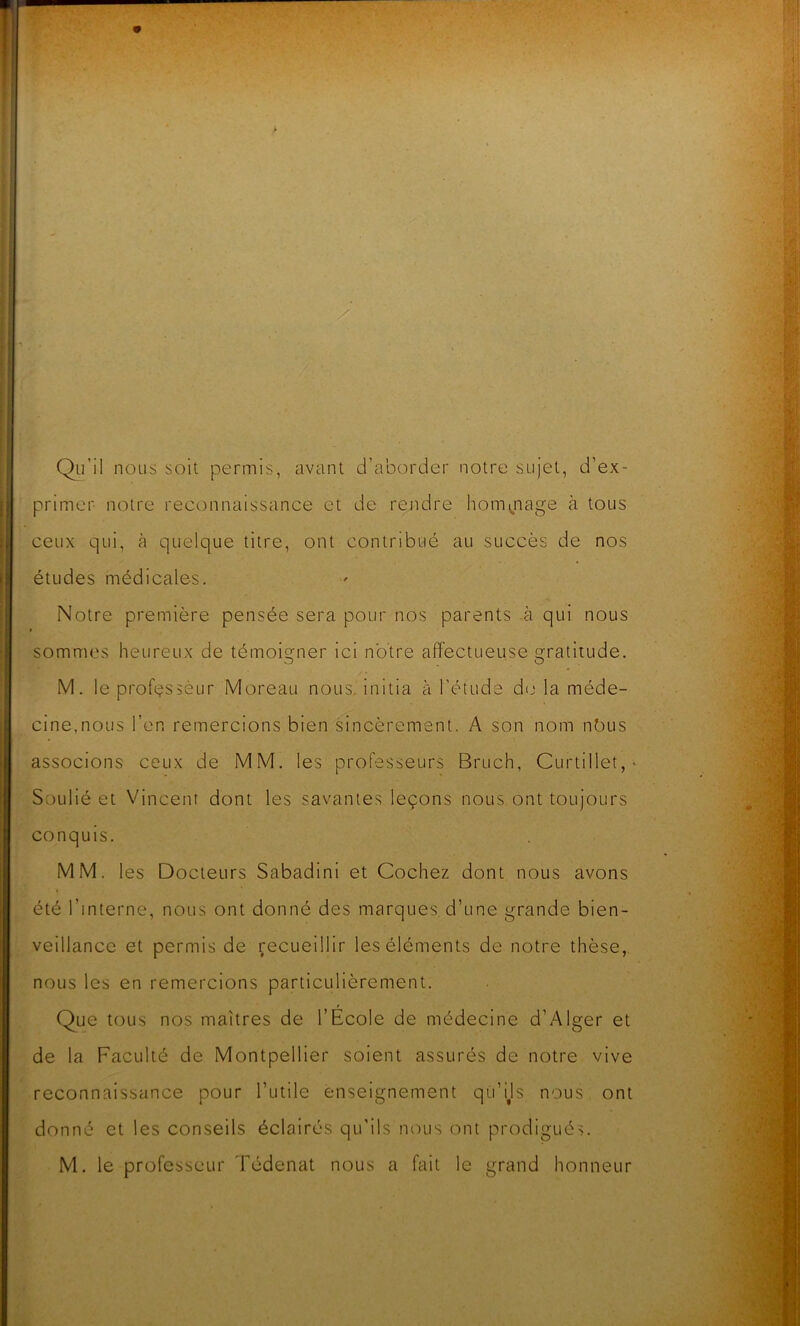 Qu’il nous soit permis, avant d’aborder notre sujet, d’ex- primer notre reconnaissance et de rendre hommage à tous ceux qui, à quelque titre, ont contribué au succès de nos études médicales. Notre première pensée sera pour nos parents à qui nous sommes heureux de témoigner ici notre affectueuse Gratitude. M. le professeur Moreau nous, initia à l'étude do la méde- cine, nous l’en remercions bien sincèrement. A son nom nbus associons ceux de MM. les professeurs Bruch, Curtillet, * Soulié et Vincent dont les savantes leçons nous ont toujours conquis. MM. les Docteurs Sabadini et Cochez dont nous avons été l’interne, nous ont donné des marques d’une grande bien- veillance et permis de recueillir les éléments de notre thèse, nous les en remercions particulièrement. Que tous nos maîtres de l’École de médecine d’Alger et de la Faculté de Montpellier soient assurés de notre vive reconnaissance pour l’utile enseignement qu’ijs nous ont donné et les conseils éclairés qu’ils nous ont prodigués. M. le professeur Tédenat nous a fait le grand honneur