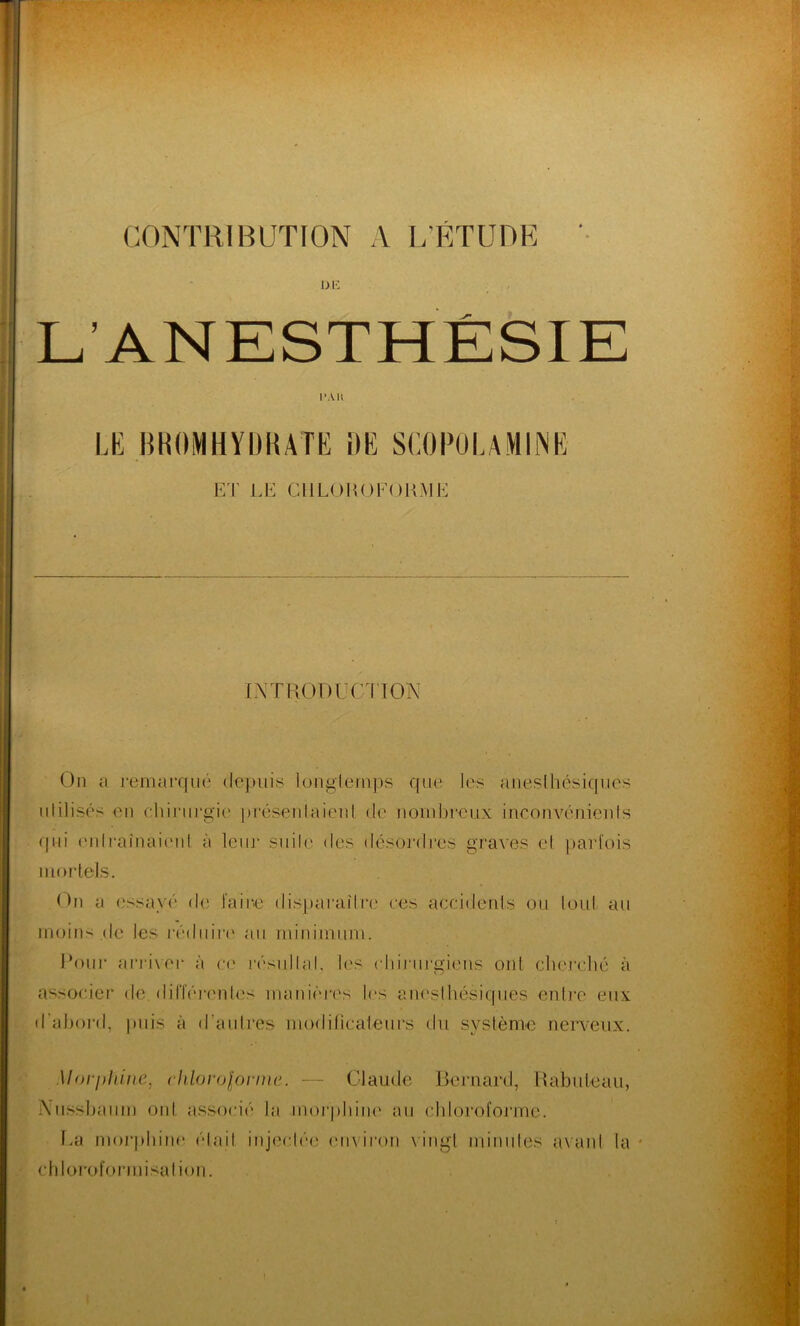 CONTRIBUTION A L'ÉTUDE OK PAU LE BROMHYDRATE DE SCOPOLAMINE ET LE Cil LOH O FORME INTRODUCTION On a remarqué depuis longtemps que les anesthésiques utilisés en chirurgie présentaient de nombreux inconvénients qui entraînaient à leur suite des désordres graves et parfois mortels. On a essayé* de faire disparaître ces accidents ou tout au moins.de les réduire au minimum. Pour arriver à ce résultat, les chirurgiens ont cherché à associer de. différentes manières 1rs anesthésiques entre eux d’abord, puis à d’autres modificateurs du système nerveux. Morphine, chloroforme. — Claude Bernard, Rabuteau, iVussbaum oui associé ta morphine au chloroforme. Ea morphine était injectée environ vingt minutes avant la * chloroformisation.