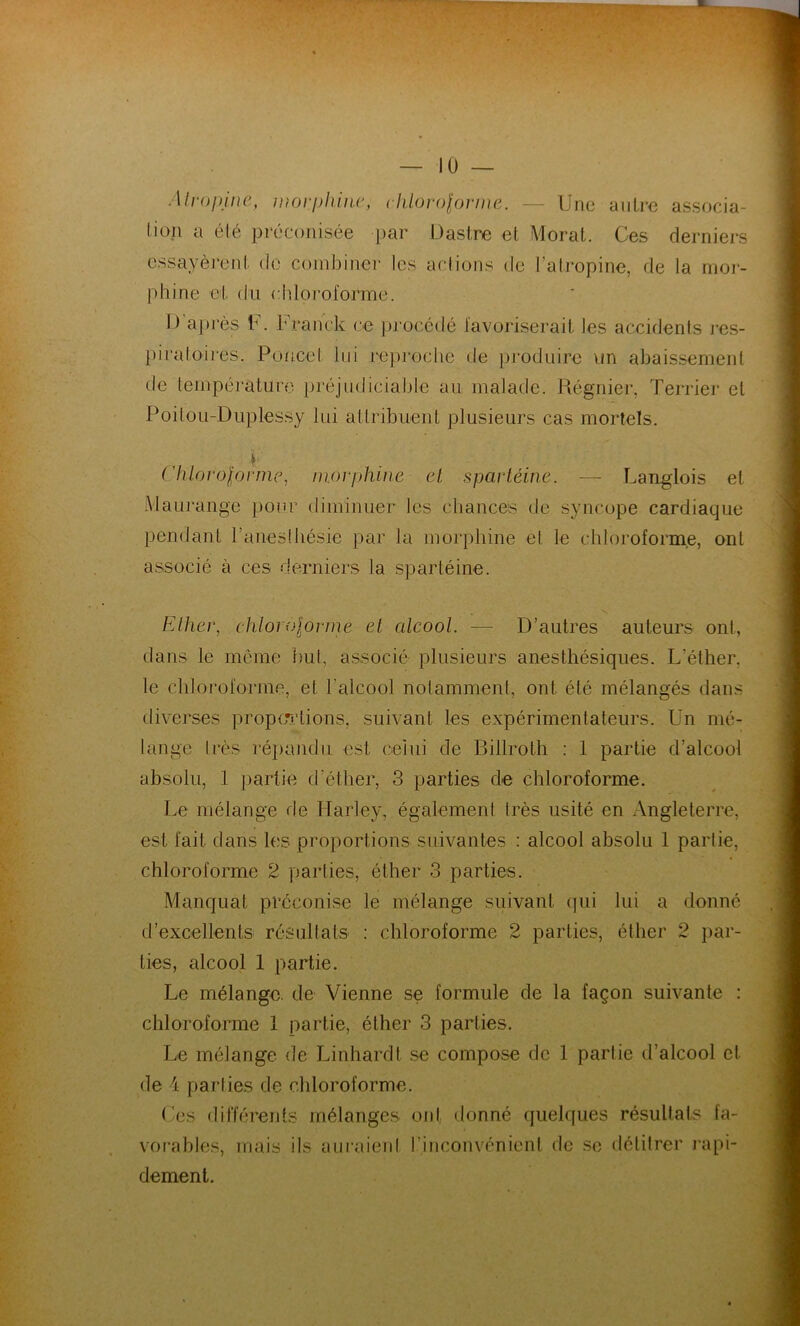 JL 10 — Atropine, morphine, chloroforme. — Une autre associa- tion a été préconisée par D astre et Morat. Ces derniers essayèrent de combiner les actions de l’atropine, de la mor- phine et du chloroforme. I) après F. Franck ce procédé favoriserait les accidents res- piratoires. Poucet lui reproche de produire un abaissement de température préjudiciable au malade. Régnier, Terrier et Poitou-Duplessy lui attribuent plusieurs cas mortels. h ('hlorolorme, morphine et spartéine. — Langlois et Maurange pour diminuer les chances de syncope cardiaque pendant l’anesthésie par la morphine et le chloroforme, ont associé à ces derniers la spartéine. Ether, chlorolormé et alcool. — D’autres auteurs ont, dans le même but, associé plusieurs anesthésiques. L’éther, le chloroforme, et l’alcool notamment, ont été mélangés dans diverses proportions, suivant les expérimentateurs. Un mé- lange très répandu est celui de Billroth : 1 partie d’alcool absolu, 1 partie d’éther, 3 parties de chloroforme. Le mélange rie Harley, également très usité en Angleterre, est fait dans les proportions suivantes : alcool absolu 1 partie, chloroforme 2 parties, éther 3 parties. Manquât préconise le mélange suivant qui lui a donné d’excellents résultats : chloroforme 2 parties, éther 2 par- ties, alcool 1 partie. Le mélange, de Vienne se formule de la façon suivante : chloroforme 1 partie, éther 3 parties. Le mélange de Linhardt se compose de 1 partie d’alcool et. de 4 parties de chloroforme. Les différents mélanges oui donné quelques résultats fa- vorables, mais ils auraient l'inconvénient de se délitrer rapi- dement.