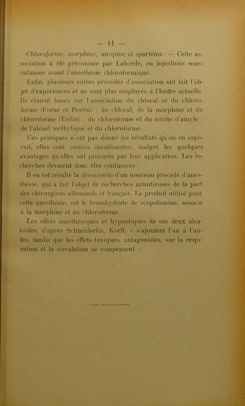 Chloroforme, morphine, atropine el spariéine. — Cette as- sociation a été préconisée par LaborcTe, en injections sous- cutanées avant l’anesthésie chloroformique. Enfin, plusieurs autres procédés d’association ont fait l’ob- jet d’expériences et ne sont plus employés à l’heifre actuelle. Ils étaient basés sur l'association du chloral et du chloro- forme (Forné et Perrin) ; du chloral, de la morphine et du chloroforme (Trélat) : du chloroforme et du nitrite d’amyle ; de l’alcool mélhylique et du chloroforme. Ces pratiques n’ont pas donné les résultats qu’on en espé- rait, elles sont restées insuffisantes, malgré les quelques avantages qu'elles ont procurés par leur application. Les re- cherches devaient donc être continuées. Il en est résulté la découverte d’un nouveau procédé d’anes- thésie, qui a fait l'objet de recherches minutieuses de la part des chirurgiens allemands et français. Le produit utilisé pour celte anesthésie, est le bromhydrate de scopol amine, associé à la morphine et au chloroforme. Les effets anesthésiques et hypnotiques de ces deux alca- loïdes, d’après Schneiderlin, Korff, « s’ajoutent l’un à l’au- tre, tandis que les effets toxiques, antagonistes,- sur la respi- ration et la circulation se compensent ».