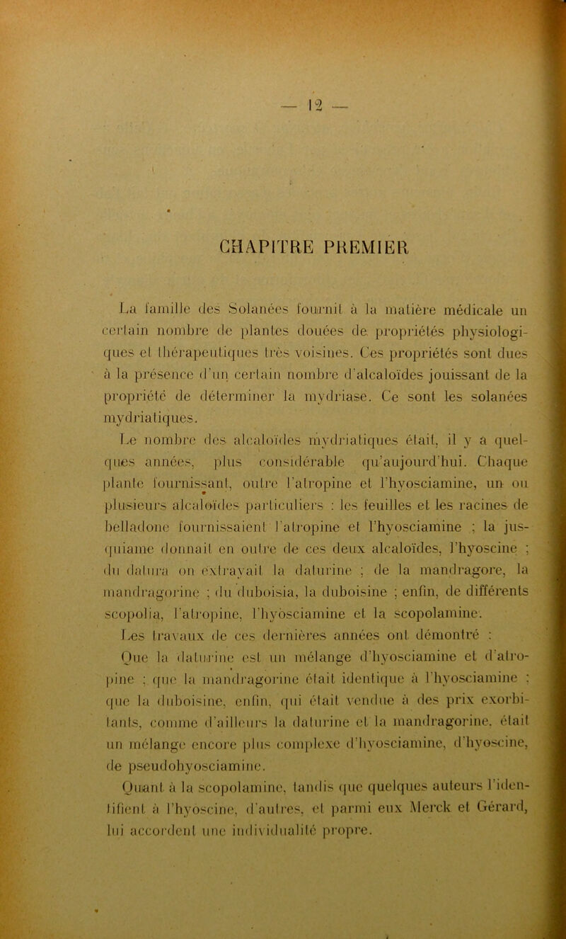 CHAPITRE PREMIER 4 / La famille des Solanées fournit à la matière médicale un certain nombre de plantes douées de. propriétés physiologi- ques et thérapeutiques liés voisines. Ces propriétés sont dues cà la présence d’un certain nombre d'alcaloïdes jouissant de la propriété de déterminer la mydriase. Ce sont les solanées mydria tiques. Le nombre des alcaloïdes mydriatiques était, il y a quel- ques années, plus considérable qu’aujourd’hui. Chaque plante fournissant, outre l'atropine et l’hyosciamine, un ou plusieurs alcaloïdes particuliers : les feuilles et les racines de belladone fournissaient l'atropine et l’hyosciamine ; la jus- quiame donnait en outre de ces deux alcaloïdes, l’hyoscine ; du datura on extrayait la dalurine ; de la mandragore, la maiidragorine ; du duboisia, la duboisine ; enfin, de différents scopolia, l’atropine, l’hyosciamine et la scopolamine. Les travaux de ces dernières années ont. démontré : Que la dalurine est un mélange d’hyosciamine et d’atro- pine .; que la maiidragorine élait identique à fhyosciamine : que la duboisine, enfin, qui était vendue à des prix exorbi- tants, comme d'ailleurs la dalurine et la mandragorine. était un mélange encore plus complexe d’hyosciamine, d hyoscine, de pseudohyosciamine. Quant à la scopolamine, tandis que quelques auteurs l’iden- lifient à l’hyoscine, d’autres, et parmi eux Merck et Gérard, lui accordent une individualité propre. %