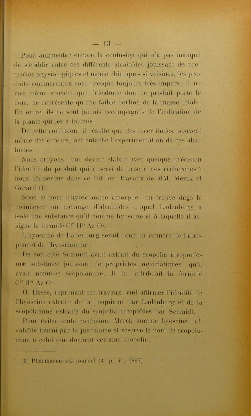 Pour augmenter encore la confusion qui n'a pas manqué de s’établir entre ces différents alcaloïdes jouissant de pro- priétés physiologiques et même chimiques si voisines, les-pro- duits commerciaux sont presque toujours très impurs, il -ar- rive même souvent (pie l'alcaloïde dont le produit porte le nom, ne représente qu’une faible portion de la masse totale. En outre, ils ne sont jamais accompagnés de l’indication de la plante qui les a fournis. De cette confusion, il résulte (pie des incertitudes, souvent même des erreurs, ont entaché l’expérimentation de ces alca- loïdes. Nous croyons donc devoir établir avec quelque précision 1 identité du produit qui a servi de base à nos recherches *; nous utiliserons dans ce but les travaux de MM. Merck et Gérard (l). Sons le nom d'hvosciamine amorphe on trouve days le commerce un mélange d'alcaloïdes duquel Ladenburg a isolé une substance qu’il nomme hyoscine et à laquelle il as- signe la formule (,|7 lG’Az (K L'hyoscine de Ladenburg serait donc un isomère de l’atro- pine et de riiyosciamine. De son côté Schmidt avait extrait du scopolia atropoïdes unie substance jouissant de propriétés- mydriatiques, qu’il avait nommée scopolamine. Il lui attribuait la formule (’17 11- Az O. O. Hesse, reprenant ces travaux, vint affirmer l’identité de l’hyoscine extraite de la jusqiiiamc par Ladenburg et de la scopolamine extraite du scopolia atropoïdes par Schmidt. Pour éviter foule confusion, Merck nomme hyoscine l’a! ealoïde fourni par la jusquiame et réserve le nom de scopola- mine à celui (pie donnent certains scopolia. (1) Pharmaceulical journal (4, p. G, 1897)