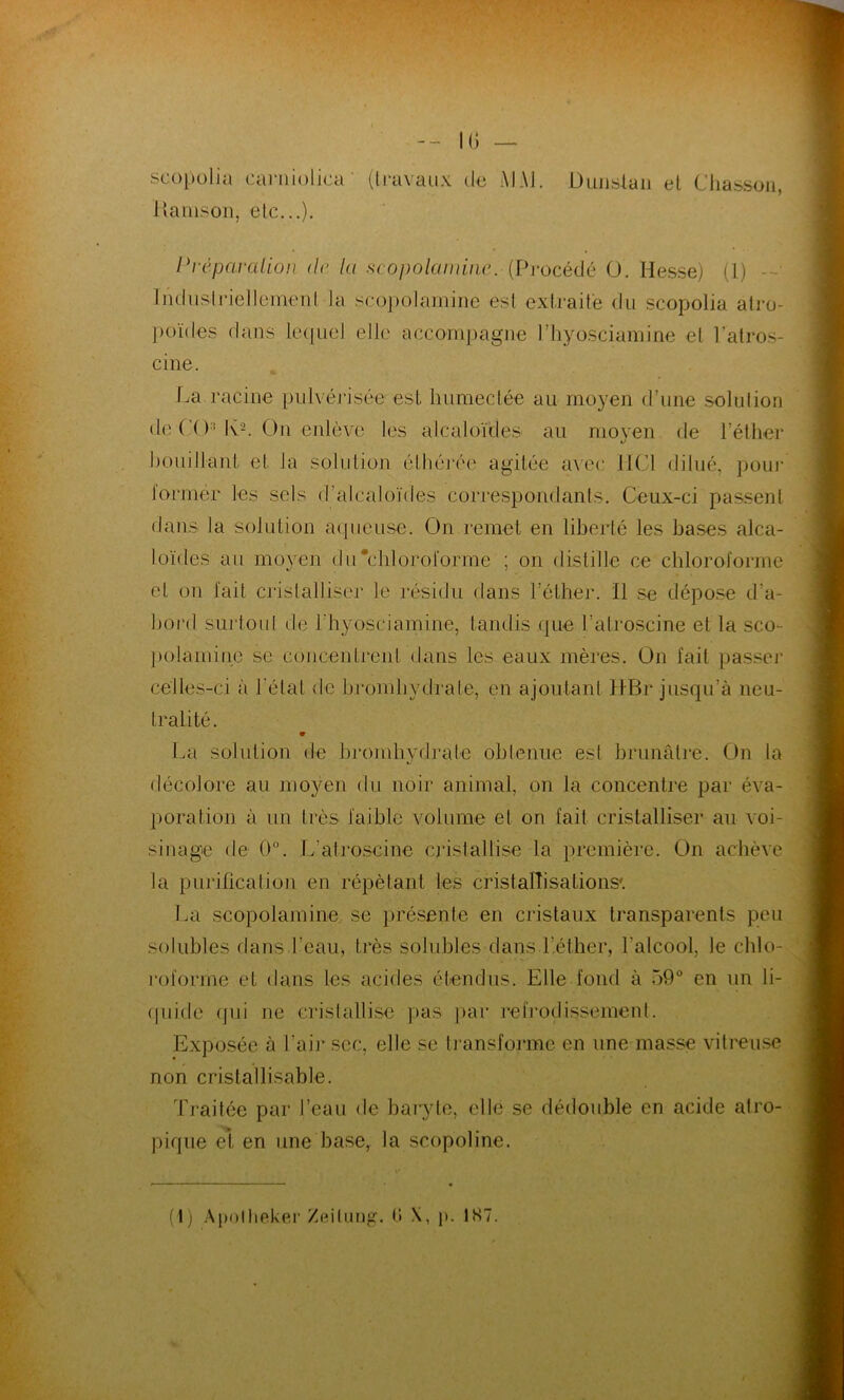 IG — scopolia carniolica ' (travaux de MAI. Dunstan et Chasson, Harnson, etc...). Préparation de la scopolamine. (Procédé O. Hesse) (1) - Industriellement. Ja scopolamine est extraite du scopolia atro- poïdes dans lequel elle accompagne l’hyosciamine et l’atros- cine. La racine pulvérisée est humectée au moyen d'une solution de CO1 Iv2. On enlève les alcaloïdes au moyen fie l’éther bouillant et la solution éthérée agitée avec IICI dilué, pour former les sels d’alcaloïdes correspondants. Ceux-ci passent dans la solution aqueuse. On remet en liberté les bases alca- loïdes au moyen du'chloroforme ; on distille ce chloroforme et on fait cristalliser te résidu dans l’éther. Il se dépose d'a- bord surtout de l'hyosciamine, tandis que l’atroscine et la sco- polamine se concentrent dans les eaux mères. On fait passer celles-ci à l étal de brom hydrate, en ajoutant IIBr jusqu'à neu- tralité. 9 La solution de bromhydrate obtenue est brunâtre. On la décolore au moyen du noir animal, on la concentre par éva- poration à un très faible volume et on fait cristalliser an voi- sinage de 0°. L’atroseine cristallise la première. On achève la purification en répétant les cristallisations'. La scopolamine se présente en cristaux transparents peu solubles dans l’eau, très solubles dans l’éther, l'alcool, le chlo- roforme et dans les acides étendus. Elle fond à 59° en un li- quide qui ne cristallise pas par refrodissement. Exposée à l’air sec, elle se transforme en une masse vitreuse non cristallisable. Traitée par l’eau de baryte, elle se dédouble en acide alro- pique et en une base, la scopoline.