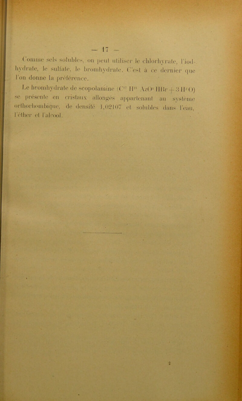 ( omure sols solubles, ou peul uliliseï* le chlorhyrate, l’iod- 11 \ <!i «île, le sullale, b' bromliydrale. ( -esl à ce dernier que l’on donne la préférence. Le bromliydrale de scopolamine (C17 II-1 A/.O HBr + 3 IL O) se présente en cristaux allongés apparlenanl au système orlliprbombique-, de densité 1,02107 et solubles dans l’eau, l'éther el l'alcool.