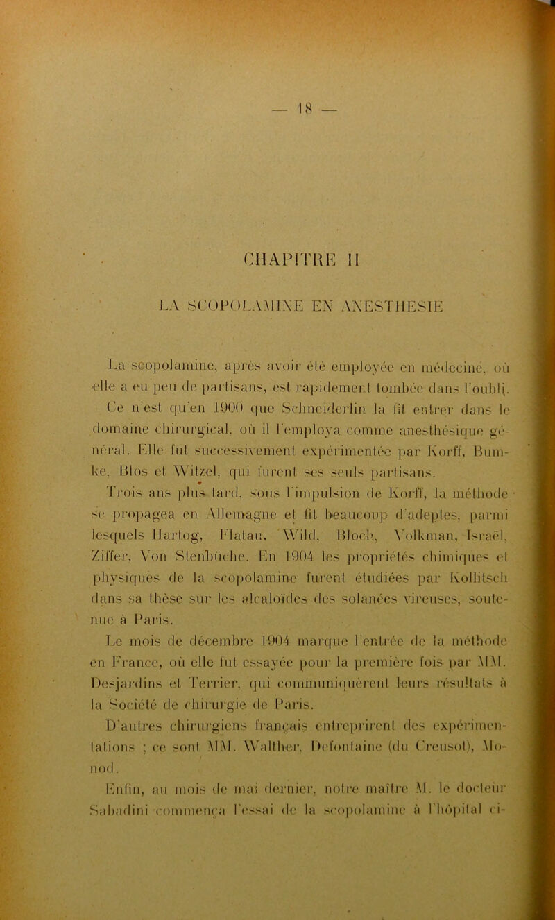 LA SCOPOLAMINE EX ANESTHESIE La scopolamine, après avoir élé employée en médecine, où elle a eu peu de partisans, est rapidement tombée dans l'oubli. Ce n’est qu'en 1900 que Schnciderlin la fit entrer dans le domaine chirurgical, où il l'employa comme anesthésique gé- néral. Elle lut successivement expérimentée par Korff, Bum- ke, Bios et Witzel, qui lurent ses seuls partisans. Trois ans plus tard, sous l'impulsion de Korff, la méthode se propagea en Allemagne et lit beaucoup d'adeptes, parmi lesquels IJarlog, Flatau, Wilcl, Bloch, Yolkman, Israël, Z ilfer, Von Slenbürhe. .En. 1904 les propriétés chimiques et physiques de la scopolamine furent étudiées par Kollitsch dans sa thèse sur les alcaloïdes des solanées cireuses, soute- nue à Paris. Le mois de décembre 1904 marque l'entrée de la méthode en France, où elle fut essayée pour la première fois par MM. Desjardins et Terrier, qui communiquèrent leurs résultats à la Société de chirurgie- de Paris. D'autres chirurgiens français entreprirent des expérimen- tations ; ce sont MM. Walther, Defontaine (du (’reusot), Mo- nod. Enfin, au mois de mai dernier, notre maître AI. le docteur Sabadini 'commença fessai de la scopolamine à I hôpital <4-