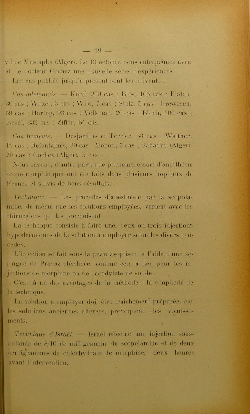 % \ 11 de .Mustapha (Alger). Le 1.3 octobre nous entreprîmes avec AI. le cl oc leur Coche/ une nouvelle série d’expériences. Les cas publiés jusqu'à présent son! les suivants : ('as allemands. — Korff, 200 cas ; Bios, 105 cas : KJ alan. 30 cas : Witzel, 3 cas ; W'ild. 7 cas ; S loi/,. 5 cas : Brewesen, 09 cas ; llarlog, 93 cas ; Volkman, 20 cas : Bloch, 300 cas ; Israël, 332 cas : Xiffer, 04 cas. Cas français. — Desjardins et Terrier. 53 cas ; Walther, 12 cas ; Deiontaines, 30 cas ; Monod, 5 cas : Sabadini (Alger), 20-cas : Codiez (Alger). 5 cas. Vous savons, d'autre part, que plusieurs essais d'anesthésie scopo-morphinique ont élé faits dans plusieurs hôpitaux de France et suivis de bons résultats.' Technique. Les procédés d'anesthésie par la scopola- mine, de même que les solutions employées, varient avec les chirurgiens qui tes préconisent. La technique consiste à faire une, deux ou trois injections hypodermiques de la solution à employer selon les divers pro- cédés. L'injection se fait sous la peau aseptisée, à l’aide d'une se- ringue de Dravaz stérilisée, comme cela a lieu pour tes in- jeclions de morphine ou de cacodylate de soude. Ces| là un des avantages de la méthode : la simplicité de la technique. La solution à employer doit être fraîchement préparée, car les solutions anciennes altérées, provoquent des vomisse- ments. # Technique d'Israël. - Israël effectue une injection sous- culanée de 8/10 de milligramme de scopolamine el de deux centigrammes de chlorhydrate de morphine, deux heures avant l’inlervention.