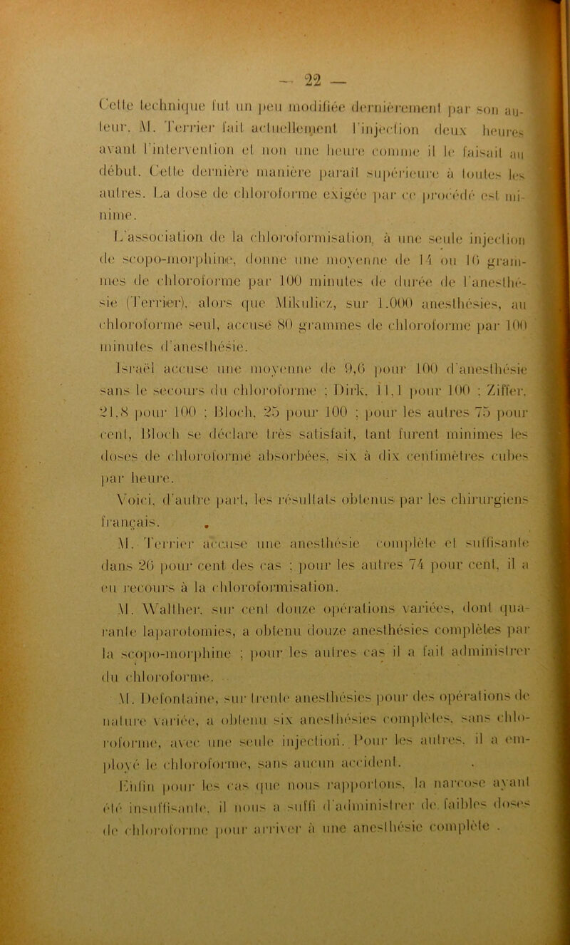 Celle technique lut un peu modifiée dernièrement par leur. i\l. l'eiTier lait actuellement l'injection deux son au- ll(‘UJï‘< avant l'intervenlion et non une Injure comme il le faisait au début. Celte dernière manière paraît supérieure à toutes les autres. La dose de chloroforme exigée par ce procédé (‘<1 mi- nime. L association do la chloroformisation, à une seule injection de sropo-morphinc. donne une moyenne de 14 ou Mi gram- mes de chloroforme par 100 minutes de durée de l'anesthé- sie (Terrier), alors que Mikuliez, sur 1.000 anesthésies, au chloroforme seul, accusé 80 grammes de chloroformé par 100 minutes d'anesthésie. Israël accuse une moyenne de 9,0 pour 100 d’anesthésie sans le secours du chloroforme : Dirk, I 1.1 pour 100 : Ziffer. 21.<S pour 100 : Bloch. 25 pour 100 ; pour les autres 75 pour cent, Bloch se déclare très satisfait, tant furent minimes les doses de chloroformé absorbées, six à dix centimètres cubes par heure. Voici, d'autre part, les résu11als obtenus par les chirurgiens français. M. Terrier accuse une anesthésie complète et suffisante dans 26 pour cent des cas : pour les autres 74 pour cent, il a eu recours à la chloroformisation. M. Wall lier, sur cent douze opérations variées, dont qua- ranlc laparotomies, a obtenu douze anesthésies complètes par la scopo-inorphine ; pour les autres cas il a lait administrer du chloroforme. M. Defonlaine, sur Ironie anesthésies pour des opérations de nallire variée, a obtenu six anesthésies complètes, sans chlo- roforme, avec une seule injection. Pour les autres, il a em- ployé le chloroforme, sans aucun accident. Liilin pour les cas que nous rapportons, la narcose avant été insuffisante, il nous a suffi d'administrer de faibles doses de chloroforme pour arriver à une anesthésie complète .