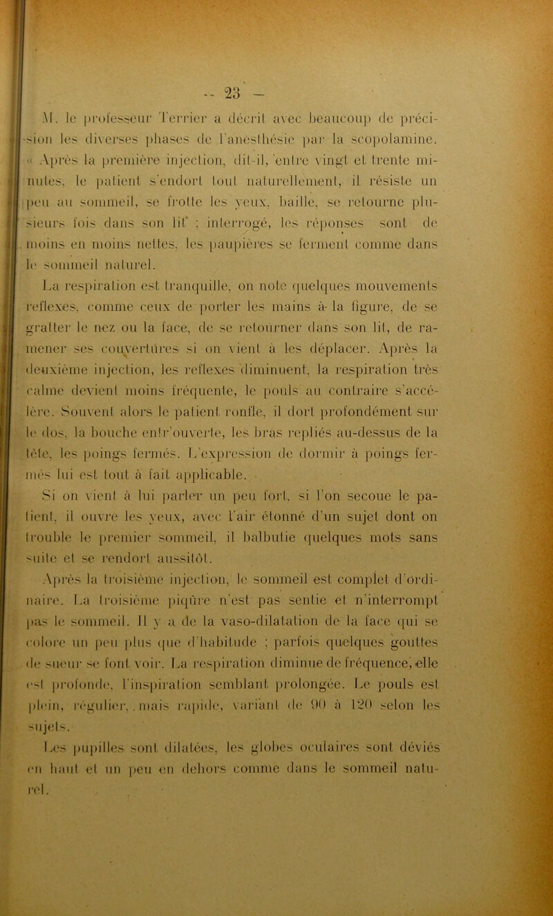 Al. le professeur Terrier a décrit avec beaucoup de préci- sion les diverses phases de f anesthésie par la scopolamine. '.< Après la première injection, dit-il, entre vingt et trente mi- nutes. le patient s’endort tout naturellement, il résiste un peu au sommeil, se frotte les veux, baille, se retourne plu- sieurs fois dans son lit* : interrogé, les réponses sont de » moins en moins nettes, les paupières se ferment comme dans le sommeil naturel. La respiration est tranquille, on note quelques mouvements reflexes. comme ceux de porter les mains à- la figure, de se gratter le nez ou la face, de se retourner dans son lit, de ra- mener ses couvertures si on vient à les déplacer. Après la deuxième injection, les reflexes diminuent, la respiration très calme devient moins fréquente, le pouls au contraire s’accé- lère. Souvent alors le patient ronfle, il dort profondément sur le dos. la bouche en!r ouverte, les bras repliés au-dessus de la tète, les poings fermés. L'expression de dormir à poings fer- més lui est tout à fait applicable. Si on vient à lui parler un peu fort, si l’on secoue le pa- tient, il ouvre les veux, avec l'air étonné d’un sujet dont on trouble le premier sommeil, il balbutie quelques mots sans Hiile et se rendort aussitôt. Après la troisième injection, le sommeil est complet d’ordi- naire. La troisième piqûre n’est pas sentie et n interrompt pas le sommeil. Il y a de la vaso-dilatation de la face qui se colore un peu plus que d'habitude ; parfois quelques gouttes de sueur si* font voir. La respiration diminue de fréquencej elle csl profonde, l'inspiration semblant prolongée. Le pouls est plein, régulier,. mais rapide, variant de 90 à 120 selon les sujets. Les pupilles sont dilatées, les globes oculaires sont déviés en haut et un peu on dehors comme dans le sommeil natu-