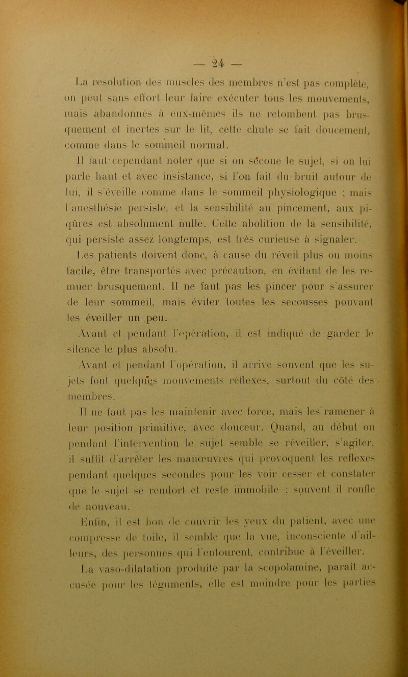 U La résolution des muscles des membres n’est pas complète, ou peut sans effort leur faire exécuter tous les mouvements, mais abandonnés à eux-mêmes ils ne retombent pas brus- quement et inertes sur le lit, celte chute se fait doucement, comme dans le sommeil normal. Il faut-cependant noter que si on sécoue le sujet, si on lui parle haut et avec insistance, si l’on fait du bruit autour de lui, il s'éveille comme dans le sommeil physiologique ; mais l’anesthésie persiste, et la sensibilité au pincement, aux pi- qûres est absolument nulle. Cette abolition de la sensibilité, qui persiste assez longtemps, est très curieuse à signaler. Les patients doivent donc, à cause du réveil plus ou moins facile, être transportés avec précaution, en évitant de les re- muer brusquement. Il ne faut pas les pincer pour s'assurer de leur sommeil, mais éviter toutes les secousses pouvant les éveiller un peu. Avant (d pendant l'opération, il esl indiqué de garder le silence le plus absolu. Avant el pendant l’opération, il arrive souvent que les su- jets font quelques mouvements réflexes, surtout du côté des membres. Il ne faut pas les maintenir avec force, mais les ramener à leur position primitive, avec douceur. Quand, au début ou pendant Linlervenlion Le sujet semble se réveiller, s’agiter, il suffit d'arrêter les manœuvres qui provoquent les reflexes pendant quelques secondes pour les voir cesser et constater (pie le sujet se rendorl et reste immobile : souvent il ronfle de nouveau. Enfin, il est bon de couvrir les yeux du patient, avec une compresse de loi U», il semble que la vue, inconsciente d'ail- leurs, des personnes qui 1 entourent, contribue a 1 éveiller. La vaso-dilatation produite par la seopolamine, paraît ac- cusée pour les téguments, (die est moindre pour les parties