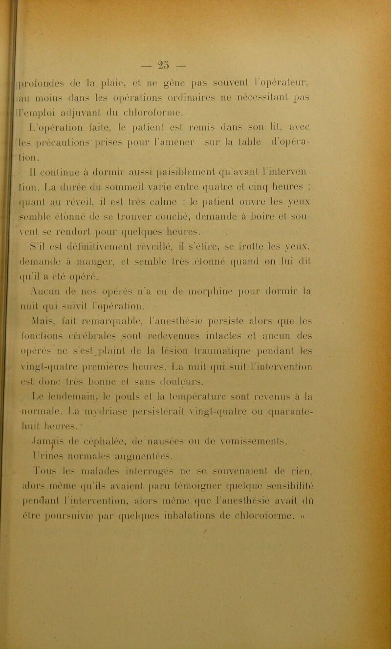 profondes de la plaie, et ne gêne pas souvent 1 opérateur, au moins dans les opérations ordinaires ne nécessitant pas remploi adjuvant du chloroforme. 17opération faite, le patient est remis dans son lit, avec les précautions'prises pour ramener sur la table d’opéra- tion. Il continue à dormir aussi paisiblement qu’avant l'interven- tion. La durée du sommeil varie entre quatre et cinq heures ; quant au réveil, il est très calme : le patient ouvre les yeux semble étonné de se trouver couché, demande à boire et sou- vent se rendort pour quelques heures. S'il est définitivement réveillé, il s’élire, se trotte les veux, demande à mange]1, et semble très .étonné quand on lui qu'il a été opéré. Aucun de nos opérés n'a eu de morphine pour dormir la nuit qui suivit l'opération. Mais, fait remarquable', l’anesthésie persiste alors que les fonctions cérébrales sont redevenues intactes et aucun des opérés ne s’est plaint de la lésion traumatique pendant les vingl-qualre premières heures. La nuit qui suit l’intervention est donc très bonne et sans douleurs. Le lendemain, le pouls el la température sont revenus à la normale. La mydriase persisterait vingt-quatre ou quarante- huit heures. •Jamais de céphalée, de nausées ou de vomissements. 1 rines normales augmentées. Tous les malades interrogés ne se souvenaient de rien, alors même qu'ils avaient paru témoigner quelque sensibilité pendant l'intervention, alors même (pie l’anesthésie avait dû être poursuivie par quelques inhalations de chloroforme. »