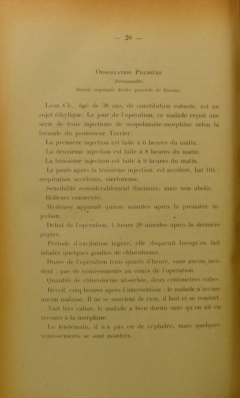 Observation Première (Personnelle, Hernie inguinale «Iroile proeédé de lîassini Léon Ch., âgé do 38 ans, de constitution robuste, est un sujet éthylique. Le jour de l’opération, ce malade reçoit une série de trois injections de scopolamine-morphine selon la formule du professeur Terrier. La première injection esl faite à 6 heures du matin. La deuxième injection est faite à 8 heures du matin. La troisième injection est faite à 9 heures du matin. Le pouls après la troisième injection, esl accéléré, bal 104 : respiration accélérée, slerloreuse. .Sensibilité considérablement diminuée, mais non abolie. Uéflexes conservés. . Mydriasc apparaît quinze minutes après la première in- jection. Début de l'opération, 1 heure 20 minutes après la dernière piqûre. Période d'excitation légère, elle disparaît lorsqu on tait inhaler quelques gouttes de chloroforme. Durée de l'opération trois quarts d'heure, sans aucun inci- dent : pas de vomissements au cours de l'opération. (hianlité de chloroforme absorbée, deux centimètres cubes. P éveil, cinq heures après l'intervention : le malade n accuse aucun malaise. Il ne se souvient de rien, il boit et se rendort. \uil très calme, le malade a bien-dormi sans (pion ait eu recours à la morphine. Le lendemain, il n'a pas eu de céphalée, mais quelque-? vomissements se sont montrés.