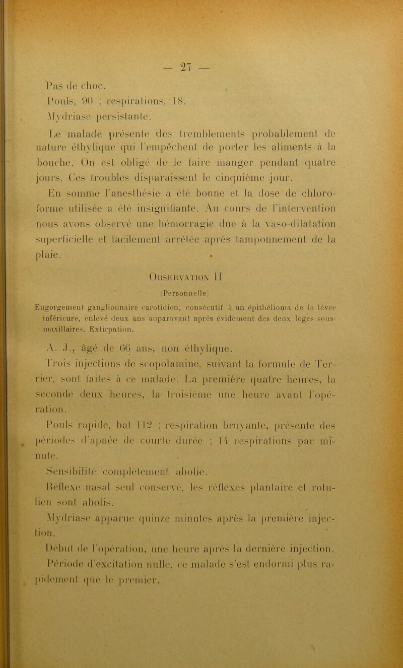 Pas de choc. Pouls. 90 : respirations, 18. Mydriaso persislanle. Le malade présente des Ireniblements probablement de nature éthylique qui l'empêchent de porter les aliments à la bouche. On est obligé de Je faire manger pendant quatre jours. Ces lroubles disparaissent le cinquième jour. En somme l'anesthésie a été bonne et la dose de chloro- forme utilisée a été insignifiante. Au cours de l’intervention nous axons observé une hémorragie due à la vaso-dilatation superficielle et l'aeilemeid arrêtée après tamponnement de la plaie. Onsi.iivatio.n 11 Personnelle, Engorgement ganglionnaire carotidien, consécutif à un épitliélioma de la lèvre inférieure, enlevé deux aus auparavant après évidement des deux loges sous- maxillaires. Extirpation. A. âgé de (3(3 ans, non éthylique. Trois injections de scopolamine. suivant la (onnule de Ter- rier, sonl faites à ce malade. La première ([ualre heures, la seconde deux heures, la Iroisièrne une heure avant l'opé- ration. Pouls rapide, bal 112 : respiration bruyante, présente des périodes d apnée de courte durée ; I \ respirations par mi- nute. Sensibilité compjèlemenl abolie. Réflexe nasal seul conservé. les réflexes plantaire et rotii- lien sonl abolis. Myclriase apparue quinze minutes après la première injec- tion. Début de l’opération, une heure après la dernière injection. Période d’excitation nulle, ce malade s’est endormi plus ra- pidement que lu premier.