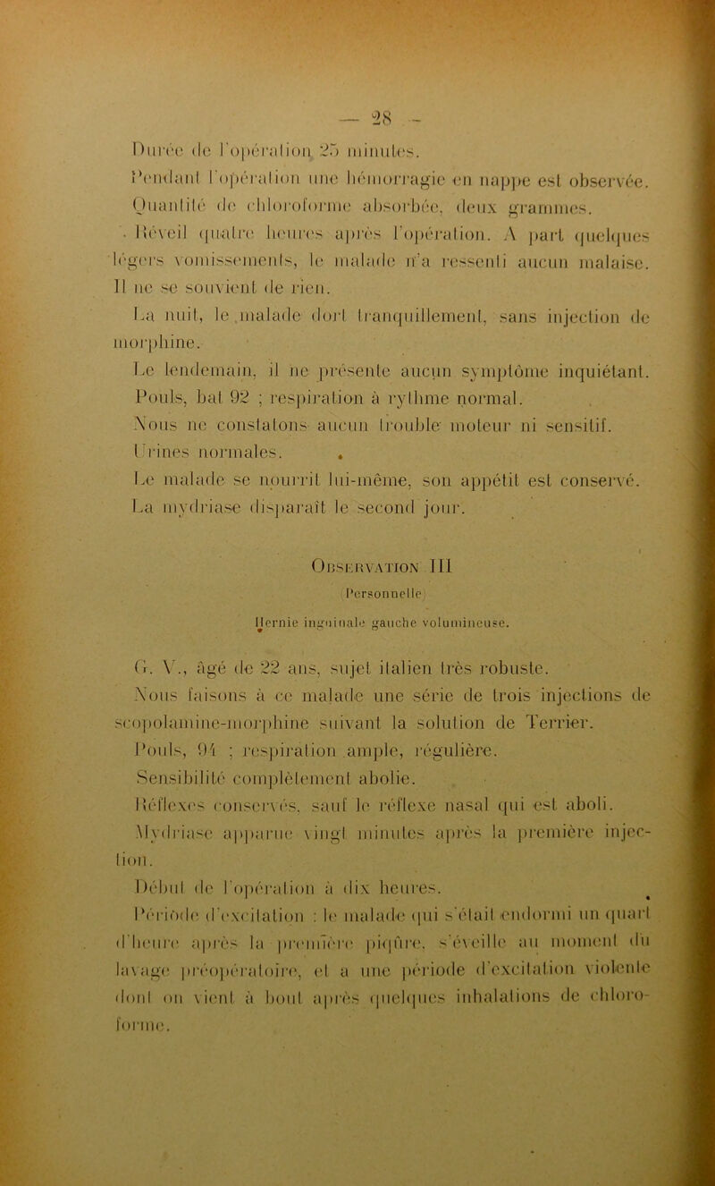 Durée de l'opérai ion. 25 minutes. Pendant l'opérai ion une hémorragie en nappe est observée. Ouanlilé de chloroforme absorbée, deux grammes. ■ Uéveil (jnalre heures après l'opération. A part quelques légers vomissemenls, le malade n’a ressenti aucun malaise. Il ne se souvient de rien. La nuit, le .malade dort tranquillement, sans injection de morphine. Le lendemain, il ne présente aucun symptôme inquiétant. Pouls, bal 92 ; respiration à rythme normal. Xous ne constatons aucun trouble- moteur ni sensitif. I ri ries normales. . Le malade se nourrit lui-même, son appétit est conservé. La mydriase disparaît le second jour. i On.SERVATION III Personnelle; Hernie inguinale gauche volumineuse. (L V., âgé de 22 ans, sujet italien très robuste. Nous faisons à ce malade une série de trois injections de seopolamine-morphine suivant la solution de Terrier. Pouls, 91 ; respirai ion ample, régulière. Sensibilité complètement abolie. Iléliexes conservés, sauf le réflexe nasal qui est. aboli. Mydriase apparue \iugl minutes après la première injec- tion. Débul de l'opération à dix heures. Période d'exeilatiqn : le malade qui s'était endormi un quart d'heure après la première piqûre, s’éveille au moment du lavage préopératoire-, et a une période d excitation violente dont on vient à bout après quelques inhalations de chloro- forme.