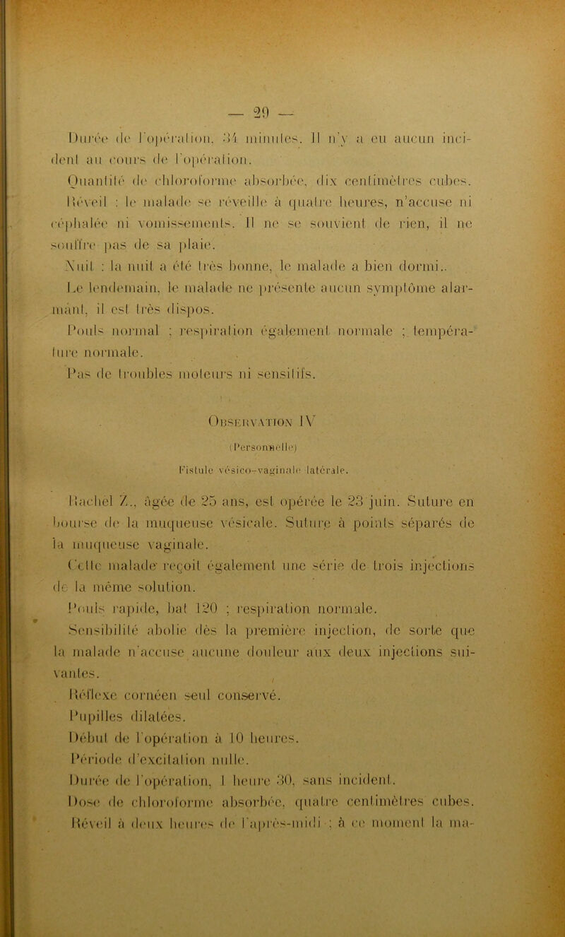 Durée < lt‘ J'opérai ion, 34 minutes. Il n’y a eu aucun inci- dent au cours de ropéraliou. Ouanlilé de chloroforme absorbée, dix centimètres cubes. Béveil : le malade se réveille à quatre heures, n’accuse ni céphalée ni vomissements. Il ne se souvient de rien, il ne souffre pas de sa plaie. \uil : la nuit a été 1res bonne, le malade a bien dormi.. Le lendemain, le malade ne présente aucun symptôme alar- mant, il csl 1res dispos. Pouls normal : respiration également normale tempéra- ture normale. Pas de troubles moteurs ni sensilifs. Observation 1Y ( Personnelli’) Fistule vésico-vaginalr latérale. Ilachèl /.., âgée de 25 ans, est opérée le 23 juin. Suture en bourse de la muqueuse vésicale. Suture à points séparés de la muqueuse vaginale. Celle malade-reçoit également une série île trois injections de la même solution. Pouls rapide, bat 120 ; respiration normale. Sensibilité abolie dès la première injection, de sorte que la malade n'accuse aucune douleur aux deux injections sui- vantes. / I lé il exe cor née n seul conservé. Pupilles dilatées. Début de l'opération à 10 heures. Période d’excitation nulle. Durée de l'opération, I lveüre 30, sans incident. Dose de chloroforme absorbée, quatre centimètres cubes. Béveil à deux heures de l'après-midi ; à ce momenl la ma-