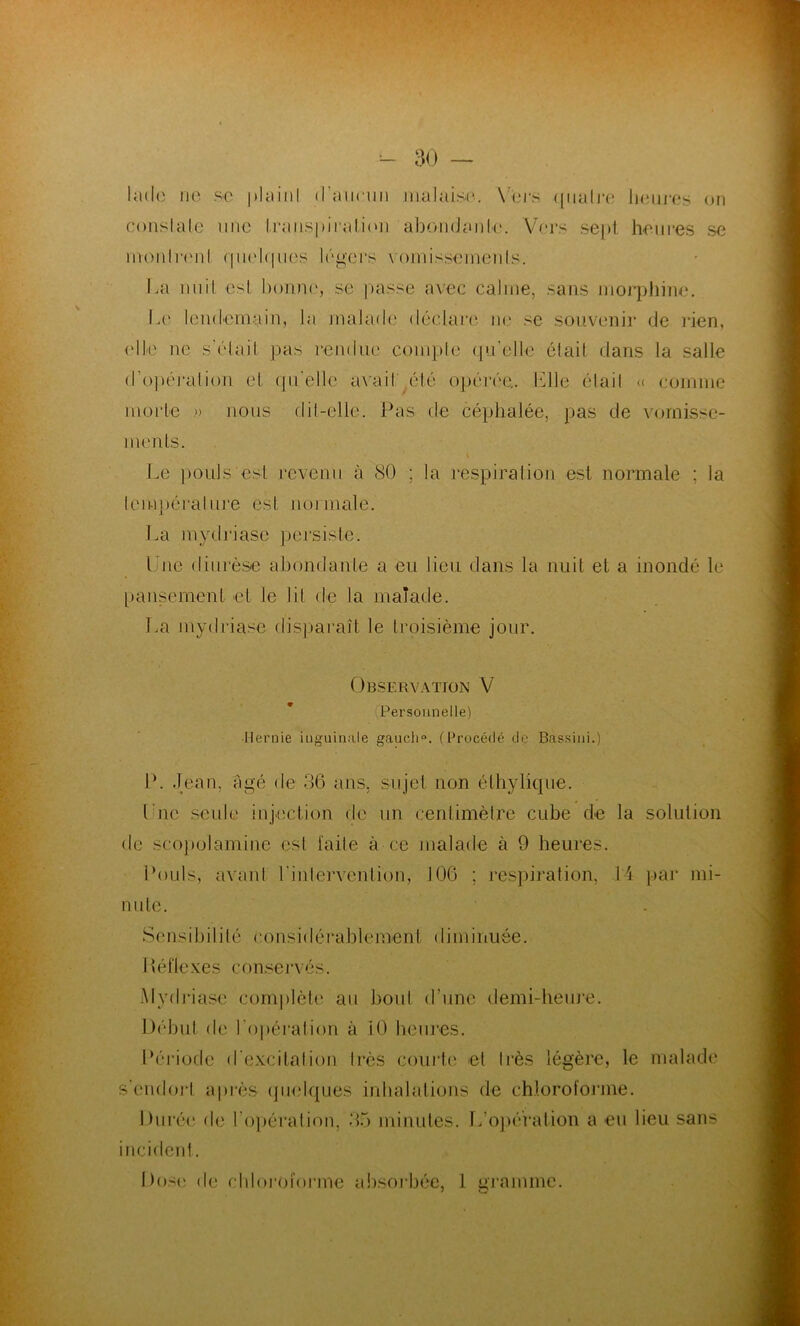 lade ne se |>lain! d’aucun malaise. Vers quatre heures on constate une transpiration abondante. Vers sept heures se mon Ire ni quelques, légers vomissements. La nuit est bonne, se passe avec calme, sans morphine1. Le lendemain, la malade déclare ne se souvenir de rien, (die ne s’était pas rendue compte qu’elle était dans la salle d'opération et qu'elle avait', été opérée,. Elle élail « comme morte » nous dit-elle. Pas de céphalée, pas de vomisse- ments. i Le pouls est revenu à 80 ; la respiration est normale ; la température est noimale. La mydriasc persiste. t ue diurèse abondante a eu lieu dans la nuit et a inondé le pansement et le lit de la malade. La mydriase disparaît le troisième jour. Observation V (Personnelle) Hernie inguinale gaucli°. (Procédé do Bassini.) P. Jean, âgé de 36 ans, sujet non éthylique. Une seule injection de un centimètre cube de la solution de scopolamine est l'aile à ce malade à 9 heures. Pouls, avanl l'intervention, 106 ; respiration, 14 par mi- aule. Sensibilité considérablement diminuée. Réflexes conservés. Mydriase complète au bout d’une demi-heure. Début de l'opération à 10 heures. Période d'excitation Irès courte et Irès légère, le malade s’endort après quelques inhalations de chloroforme. Durée de l’opération, 35 minutes. L’opération a eu lieu sans incident. Dose de chloroforme absorbée, 1 gramme.
