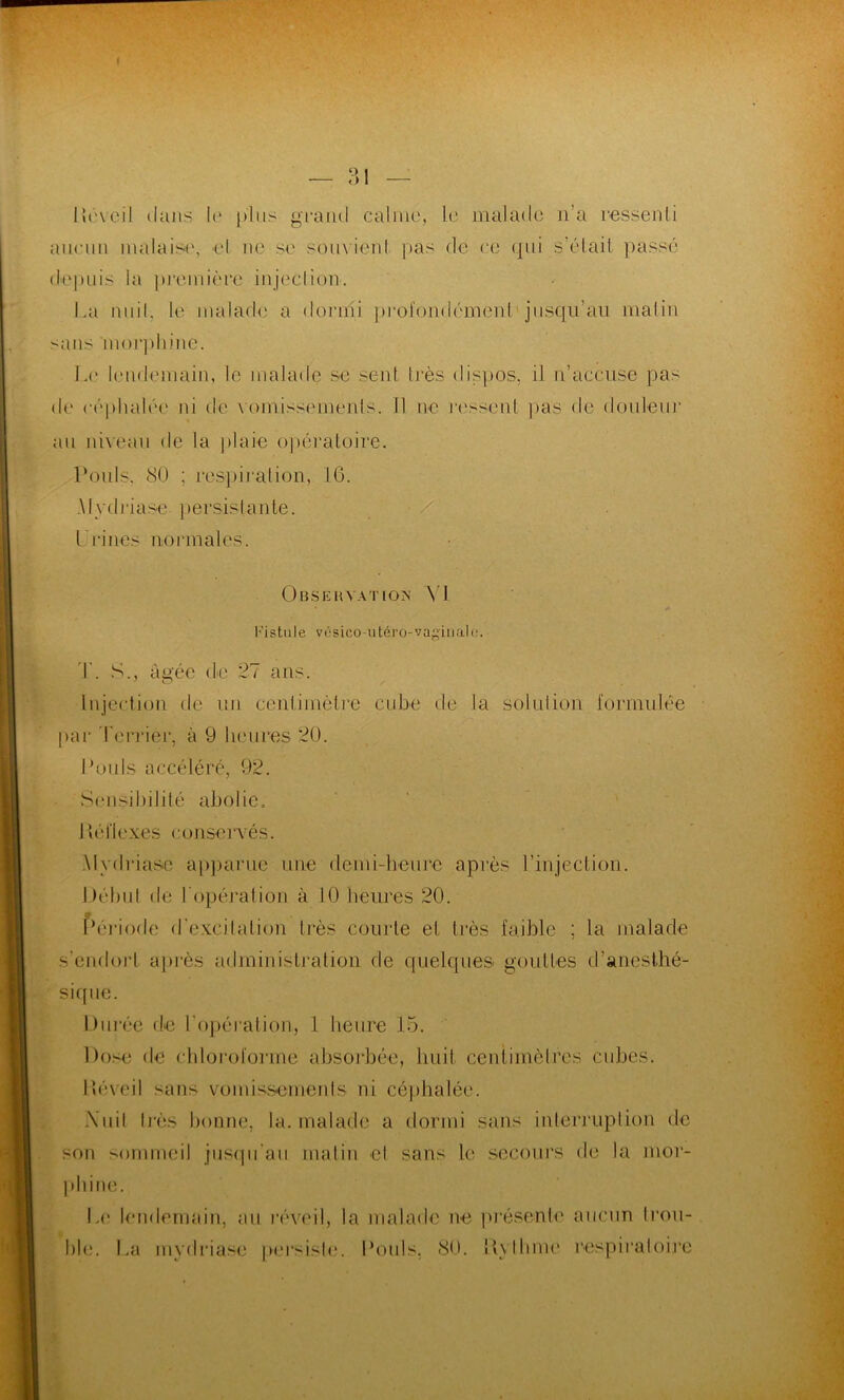 Réveil dans le plus grand calme, le malade n’a ressenti aucun malaise, el ne se souvienl pas de ce (pii s’était passé depuis la première injection. La nuit, le malade a dormi profondément jusqu’au malin sans 'morphine. Le lendemain, le malade se sent très dispos, il n’accuse pas de céphalée ni de vomissements. Il ne ressent pas de douteur au niveau de la plaie opératoire. Pouls. 80 ; respiration, 16. Mydriase persistante. / l ri nés normales. Observation N I Fi s 1111 e v é sico -u ter o- vagiu al e. T. S., âgée de 27 ans. injection de un centimètre cube de la solution formulée par Terrier, à 9 heures 20. Pouls accéléré, 92. Sensibilité abolie. Réflexes conservés. Mydriase apparue une demi-heure après l’injection. Début de l’opération à 10 heures 20. Période d'excitation très courte et très faible ; la malade s'endort après administration de quelques gouttes d’anesthé- sique. Durée de l'opération, 1 heure 15. Dose de chloroforme absorbée, huit centimètres cubes. Réveil sans vomissements ni céphalée. \uit très bonne, la. malade a dormi sans interruption de son sommeil jusqu’au matin et sans le secours de la mor- phine. Le lendemain, au réveil, la malade ne présente aucun Rou- ble. La mydriase persiste. Pouls, 80. Rythme respiratoire