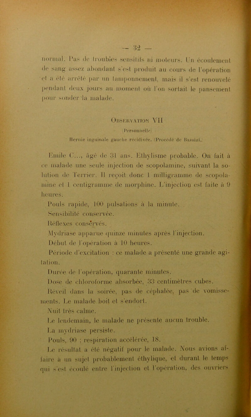 normal. I*as de troubles sensilils iij moteurs. Un écoulement de sang assez abondant s est produit au. cours de l’opération cl a été arrêté par un tamponnement, mais il s’est renouvelé I)(‘i\(IanI doux jours au moment où I on sortait le pansement pour sonder da malade. Observation VII (Personnel !<?) Hernie inguinale gauche récidivée. (Procédé de Bassini. Emile G..., âgé de 31 ans. Ethylisme probable. On fait à ce malade une seule injection de scopolamine, suivant la so- lution de Terrier. Il reçoit donc 1 milligramme de scopola- mine et 1 centigramme de morphine. L'injection esl faite à 9 heures. Pouls rapide, 100 pulsations à la minute. Sensibilité conseï“vée. I léflexes conservés. Mydriase apparue quinze minutes après l'injection. Début de l'opération à 10 heures. Période d’excitation : ce malade a présenté une grande agi- tation. Durée de l'opération, quarante minutes. Dose de chloroforme absorbée, 33 centimètres cubes. Réveil dans la soirée, pas de céphalée, pas de vomisse- ments. Le malade boit et s’endort. Nuit liés calme. Le lendemain, le malade ne présente aucun trouble. La mydriase persiste. Pouls, 90 ; respiration accélérée, 18. Le résultat a été négatif pour le malade. Nous avions af- faire a un sujet probablement éthylique, et durant le temps qui 'est écoulé entre l'injection et l’opération, des ouvriers