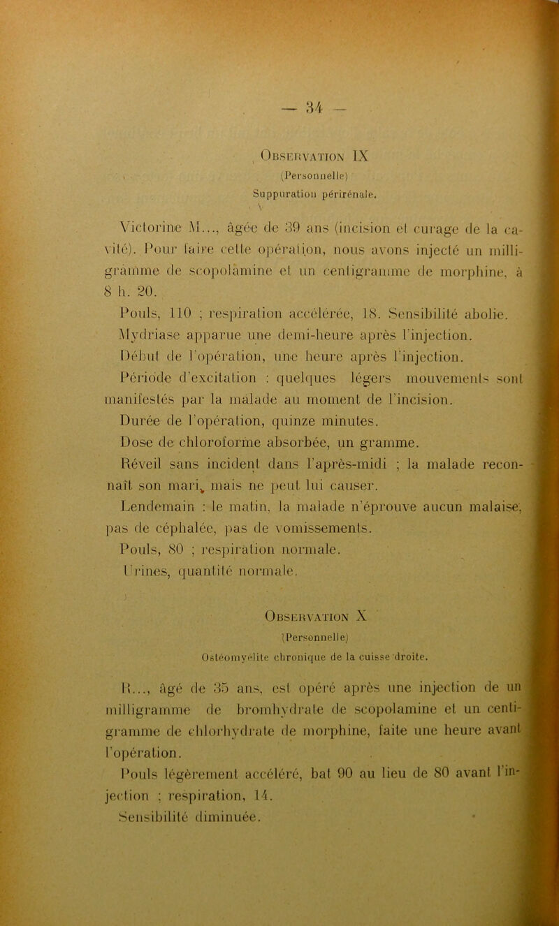 Observation IX > (Personnelle) Suppuration périrénale. • V Victorine M..., âgée de 39 ans (incision el curage de la ca- vilé). Pour l'aire cette opération, nous avons injecté un milli- gramme de scopolâmine et un centigramme de morphine, à 8 h. 20. Pouls, 110 ; respiration accélérée, 18. Sensibilité abolie. Mydriase apparue une demi-heure après l'injection. Début de l’opération, une heure après l'injection. Période d’excitation : quelques légers mouvements sont manifestés par la malade au moment de l’incision. Durée de b opération, quinze minutes. Dose de chloroforme absorbée, un gramme. Réveil sans incident dans F après-midi ; la malade recon- naît son mariv mais ne peut lui causer. Lendemain : le matin, la malade n’éprouve aucun malaise, pas de céphalée, pas de vomissements. Pouls, 80 ; respiration normale. Fri nés, quantité normale. . Observation X (Personnelle) Ostéomyélite chronique rie la cuisse droite. 11..., âgé de 35 ans, csl opéré après une injection de un milligramme de bromhydrale de scopolamine et un centi- gramme de chlorhydrate de morphine, faite une heure avant l’opération. Pouls légèrement accéléré, bat 90 au lieu de 80 avant 1 in- jection ; respiration, 14. Sensibilité diminuée.