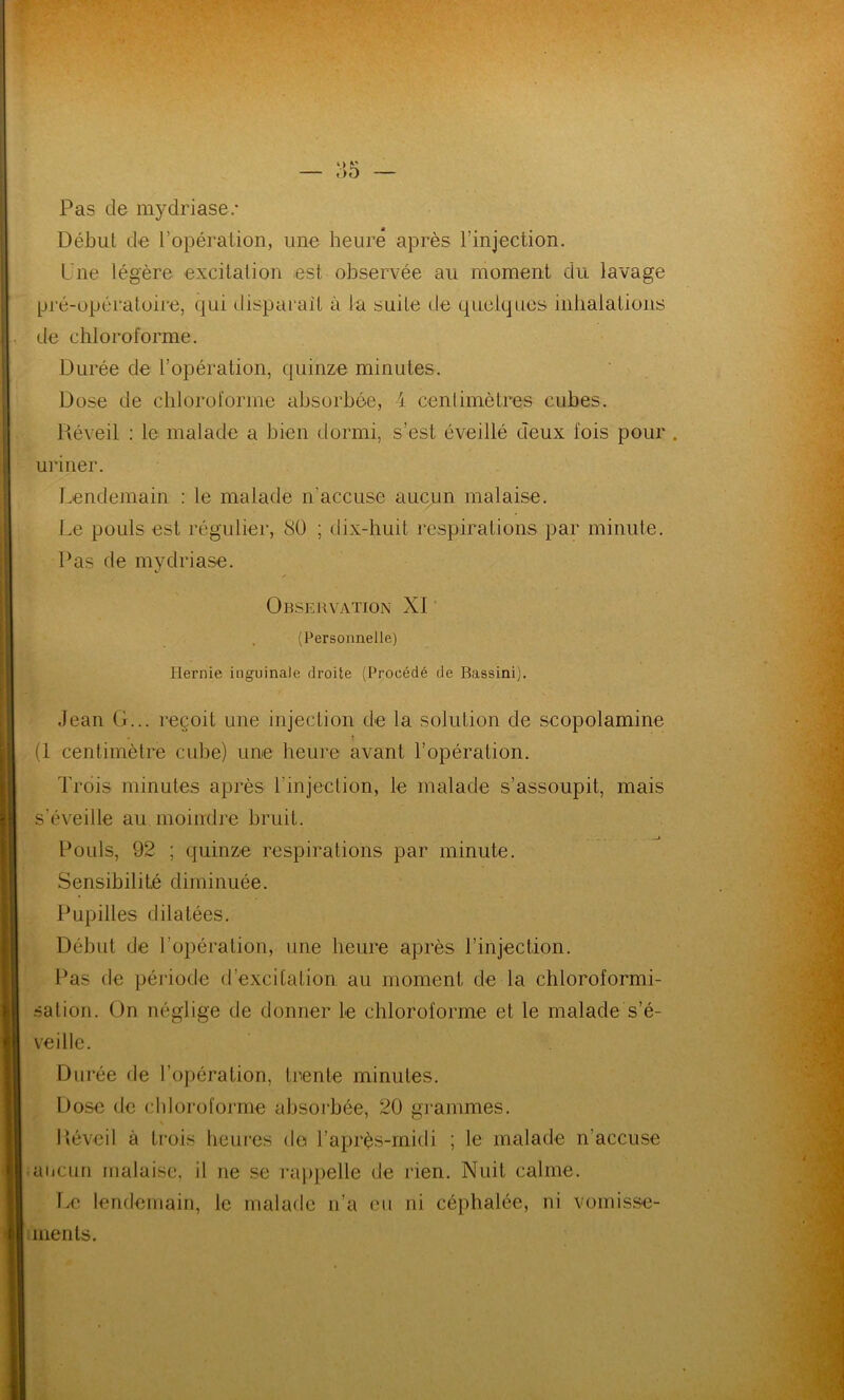 Pas de mydriase/ Début de l'opération, une heure après l’injection. Une légère excitation est observée au moment du lavage pré-opératoire, qui disparaît à la suite de quelques inhalations . de chloroforme. Durée de l’opération, quinze minutes. Dose de chloroforme absorbée, 4 centimètres cubes. Réveil : le malade a bien dormi, s’est éveillé deux fois pour . uriner. Lendemain : le malade n'accuse aucun malaise. Le pouls est régulier, Sü ; dix-huit respirations par minute. Pas de mydriase. ✓ Observation XI (Personnelle) Hernie inguinale droite (Procédé de Bassini). Jean G... reçoit une injection de la solution de seopolamine (1 centimètre cube) une heure avant l’opération. Trois minutes après l'injection, le malade s’assoupit, mais s'éveille au moindre bruit. Pouls, 92 ; quinze respirations par minute. Sensibilité diminuée. Pupilles dilatées. Début de l’opération, une heure après l’injection. Pas de période d’excitation au moment de la chloroformi- sation. On néglige de donner le chloroforme et le malade s’é- veille. Durée de l’opération, trente minutes. Dose de chloroforme absorbée, 20 grammes. Réveil à trois heures do l’après-inidi ; le malade n’accuse aucun malaise, il ne se rappelle de rien. Nuit calme. Le lendemain, le malade n’a eu ni céphalée, ni vomisse- ments.