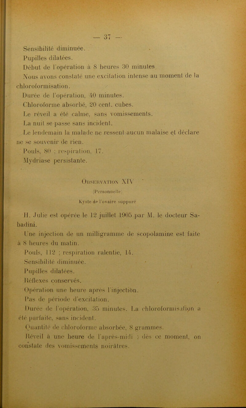 Sensibilité diminuée. Pupilles dilatées. Début de l'opération à 8 heures 30 minutes Nous avons constaté une excitation intense au moment de la chloroformisation. Durée cle l’opérai ion, 40 minutes. Chloroforme absorbé, 20 cent, cubes. Le réveil a été calme, sans vomissements. La nuit se passe sans incident. Le lendemain la malade ne ressent aucun malaise et déclare ne se souvenir de rien. Pouls, 80 ; respiration, 17. Mydriase persistante. Observation XIV (Personnelle; Kyste de l’ovaire suppuré H. Julie est opérée le 12 juillet 1905 par M. le docteur Sa- badini. Lne injection de un milligramme de scopolamine est faite à 8 heures du matin. Pouls, 112 ; respiration ralentie, 14. Sensibilité diminuée. Pupilles dilatées. Réflexes conservés. Opération une heure après l’injectibn. Pas de période d’excitation. Durée de l'opération, 35 minutes. La chloroformis-d’ipn a été parfaite, sans incident. Quantité de chloroforme absorbée, 8 grammes. » constate des vomissements noirâtres.