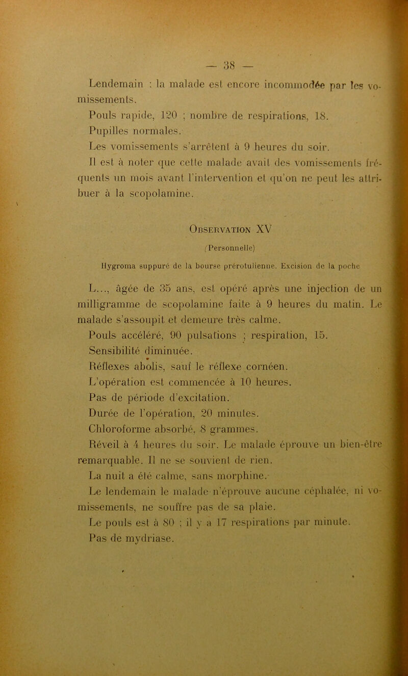 Lendemain : la malade esl encore incommodée par les vo- missements. Pouls rapide, 120 ; nombre de respirations, 18. Pupilles normales. Les vomissements s’arrêtent à 9 heures du soir. Il est à noter que cette malade avait des vomissements fré- quents un mois avant l’intervention et qu’on ne peut les attri- buer à la scopolamine. Observation XV (Personnelle) Ilygroma suppuré de la bourse prérotulienue. Excision de la poche L..., âgée de 35 ans, est opéré après une injection de un milligramme de scopolamine faite à 9 heures du matin. Le malade s’assoupit et demeure très calme. Pouls accéléré, 90 pulsations ; respiration, 15. Sensibilité diminuée. Réflexes abolis, sauf le réflexe cornéen. L’opération est commencée à 10 heures. Pas de période d’excitation. Durée de l’opération, 20 minutes. Chloroforme absorbé, 8 grammes. Réveil à 4 heures du soir. Le malade éprouve un bien-être remarquable. Il ne se souvient de rien. La nuit a été calme, sans morphine.- Le lendemain le malade n'éprouve aucune céphalée, ni \o- missemcnts, ne souffre pas de sa plaie. Le pouls est à 80 ; il y a 17 respirations par minute. Pas de mydriase.