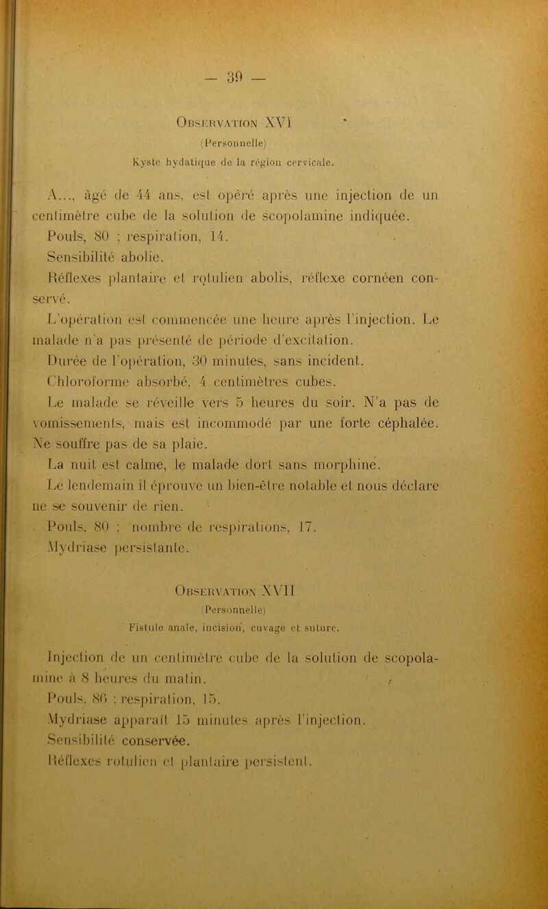 30 — Observation XVï (Personnelle) Kyste hydatique de la région cervicale. A..., âgé de 44 ans, est opéré après une injection de un centimètre cube de la solution de scopoJamine indiquée. Pouls, 80 ; respiration, 14. Sensibilité abolie. Réflexes plantaire et rolulien abolis, réflexe cornéen con- servé. L’opération est commencée une heure après l’injection. Le malade n'a pas présenté de période d’excitation. Durée de l'opération, 30 minutes, sans incident. Chloroforme absorbé, 4 centimètres cubes. Le malade se réveille vers 5 heures du soir. N’a pas de vomissements, mais est incommodé par une forte céphalée. Ne souffre pas de sa plaie. La nuit est calme, le malade dort sans morphine. Le lendemain il éprouve un bien-être notable et nous déclare ne se souvenir de rien. Pools, 80 ; nombre de respirations, 17. .Ylydriase persistante. Observation XVII (Personnelle) Fistule anale, incision, cuvage el suture. Injection de un centimètre cube de la solution de scopola- mine à 8 heures du malin. Pouls. 80 (respiration, 15. .Ylydiiase apparaît 15 minutes après l'injection. Sensibilité conservée. Réflexes rolulien el plantaire persistent. i * V'