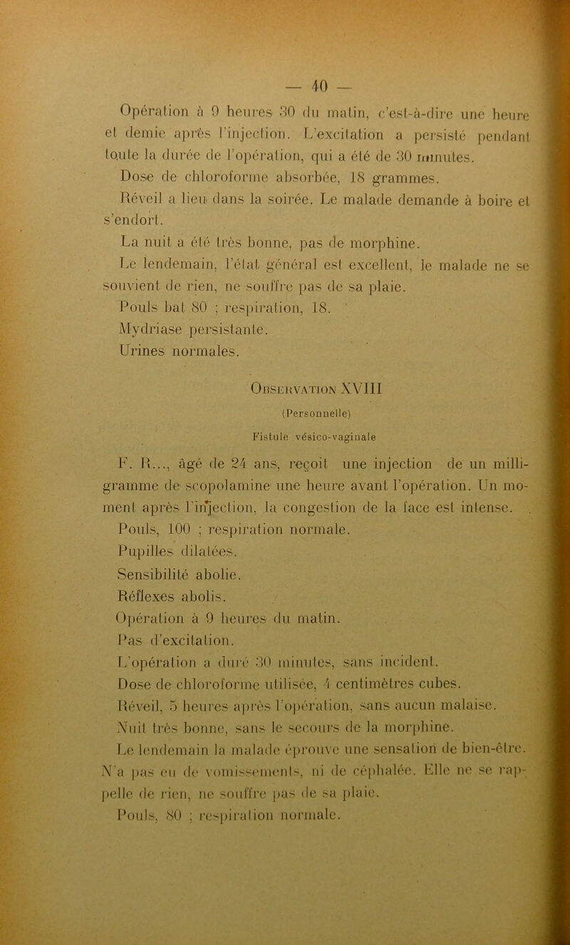 — 40 — Opération à 0 heures. 30 du matin, c’est-à-dire une heure et demie après l’injection. L’excitation a persisté pendant toute la durée de l’opération, qui a été de 30 inimités. Dose de chloroforme absorbée, 18 grammes. Réveil a lieu dans la soirée. Le malade demande à boire et s’endort. La nuit a été très bonne, pas de morphine. Le lendemain, l’état général est excellent, le malade ne se souvient de rien, ne souffre pas de sa plaie. Pouls bat 80 ; respiration, 18. M y dri a s e persista n t e. Urines normales. Observation XVIII (Personnelle) Fistule vésico-vagiuale F. R..., âgé de 24 ans, reçoit une injection de un milli- gramme de scopolamine une heure avant l’opération. Un mo- ment après l’injection, la congestion de la face est intense. Pouls, 100 ; respiration normale. Pupilles dilatées. Sensibilité abolie. Réflexes abolis. Opération à 9 heures du matin. Pas d’excitation. L’opération a duré 30 minutes, sans incident. Dose de chloroforme utilisée, 4 centimètres cubes. Réveil, 5 heures après l’opération, sans aucun malaise. Nuit très bonne, sans le secours de la morphine. Le lendemain la malade éprouve une sensation de bien-être. N'a pas eu de vomissements, ni de céphalée. Elle ne se rap- pelle de rien, ne souffre pas de sa plaie. Pouls, 80 ; respiration normale.