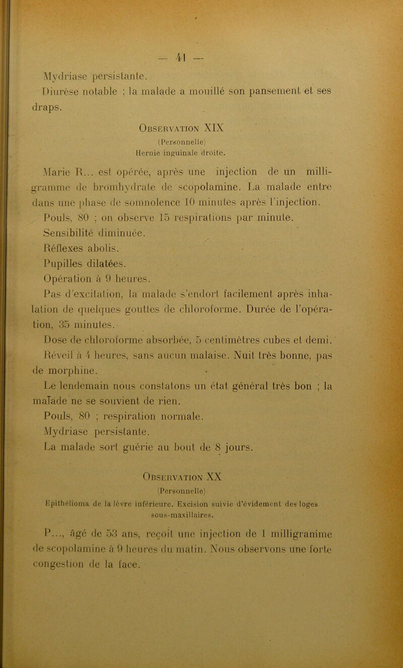 Mydriasê persistante. Diurèse notable ; la malade a mouillé son pansement et ses draps. Observation XIX (Personnelle) Hernie inguinale droite. Marie R... est opérée, après une injection de un milli- gramme de bromhydrate de scopolamine. La malade entre dans une phase de somnolence 10 minutes après l’injection. Pouls, 80 ; on observe 15 respirations par minute. Sensibilité diminuée. Réflexes abolis. Pupilles dilatées. Opération à 9 heures. Pas d'excitation, la malade s’endort facilement après inha- lation de quelques gouttes de chloroforme. Durée de l’opéra- tion, 35 minutes. Dose de chloroforme absorbée, 5 centimètres cubes et demi. Réveil à 4 heures, sans aucun malaise. Nuit très bonne, pas de morphine. Le lendemain nous constatons un état général très bon ; la malade ne se souvient de rien. Pouls, 80 ; respiration normale. Mydriasê persistante. La malade sort guérie au bout de 8 jours. Observation XX (Personnelle) Epithélioma de la lèvre inférieure. Excision suivie d'évidement des loges sous-maxillaires. P..., âgé de 53 ans, reçoit une injection de 1 milligramme de scopolamine à 9 heures du matin. Nous observons une forte congestion de la face.